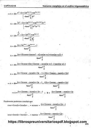 CAPÍTULO IX________________________ Núm eros complejos en el análisis trigonométrico
. , ,D e“ -(n + l)e '(mr+x)+ne'(rur+2jr)
A + íB=-------------------- - r - ----------
í -4sen2—je“
A + fC- (e* - (n +1 )e,(ru+-
>
r)+ ne'(w ~
2jr))
í-4 sen 2^ l e “ (é '“ )
. _ ? - (n + l)e'(lvt)+ne'(,“ +jr)
A + /B= -------- ------------- r------------
|-4sen2 je^
A ^ .D (n + 1)e'(rut)- ne'(iur+j:) -1 -
A + iB=--------------------------------
4sen2—
2
A J
-E_ (n+l)[cosruf+/senny] -n[cos(nr+jr)+/sen(nr+.r j[-l
4sen2—
2
A + ;E_ (n+l)cosny+/(n+l)senny - ncos(nr+x) - / nsen(nr +x)-l
4sen2—
2
A + /B=
(n+l)cosnx -n c o s(n + l)r - l + /[(n + l)sg m r t
- nsen(n+1)rl
4sen2—
A + fB -^n + ^ cosnx ~ n cos(n ~H)y ~ 1+ i í(n■+1)sennr - nsen(n +1>r]
4sen2*
4sen
2X
A _(n+l)cosnx: -ncos(n+ l> r - 1
a B =
(n+l)sennc -nsen(n+ l)x
4sen'
i x
Finalmente podemos concluir que
cosx+2cos2x+3cos3x-+ ... + ncosrw
(n+ l)cosnx - ncos(n+ l)jr -1
4sen2—
2
senx+2sen2x+3sen3r+ ... + nsennr =
(n+l)sennjc -n sen (n + l)x •
4sen2—
2
675
https://librospreuniversitariospdf.blogspot.com
 