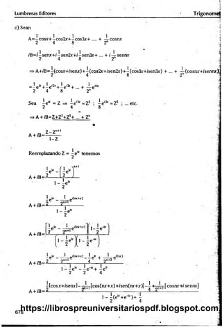 Lumbreras Editores
c) Sean
■
.■
i
A =-cosx+-cos2x+-cos3x’+ .... + — cosnx
2 4 8 2
/B=/-senx+/isen2x+/-sen3x+ ... + /— senm
2 4 8 2
>A+/T5=A(cosx+fserurJ+A(cos2x+/sen2x)+A(cos3x'+/sen3x) + ... + I(cosnx+ísennx);
i
1 ¿
x, 1 i2x . 1 i3x .
=-e +-e +-e +.... + —e™
2 4 8 2n
Sea A
e“ = z =
> Ae,2í=Z2 ; Ae-
2 4 8
=>a+/b=z+z2+z3
+ ... + Zn
•
. ,, Z-Zn
+
1
A + iB==—=—
1-Z
Reemplazando Z = - e u tenemos
A+/B=
l e " -1f i e - ]
n+l
1
2 1
L a U l
, 1 ir
' - 2 *
1
_ p- ___ I_„i(nr+r)
oc 9n+lc
A+ /B=—
------ é-------------
1
1 - - e “
2
A + /B=
1 ir _ 1 i(n
r+
x
)
2 2"+
1 ' - V
M 1- r ' u
A + /B=
ipir__!_p'(nr+r)_2p
O i 1 p'(nr)
_ 2 2n+l 4 2n+2
1- - e 1
* - - e '“ + - e
2 2 4
A + /B=
A[cosx+iseru-]-^Ij-[cos(nr+x)+ísen(rur+x)]-A +
^
~
^
-[cosr«:+
/sennx]
, _ i ( e - +e^ ) + A
676
https://librospreuniversitariospdf.blogspot.com
 