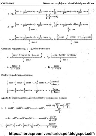 CAPITULO IX Núm eros complejos en el análisis trigonométrico
A +/B=
1 1 , ,,, 1 1 .
-e o s * -------rCos(n+l)x + — cosnx — +r
-) 2n+l 2 1 4
^ senx - sen(n+ 1)x
A+ /B=
|- |( 2 c o s x )
|c o s x -^ c o s C n + O jc + ^ c o s i u v - i i ^ s e r u f - ^ Tse n (n + l)x + ^ í?
_ + 5- ; “
5
— eos X
4
senn*
5
- - e o s *
4
 c o s x - - ^ rcos(n+l)x + - ¿ jC ° s n v - ]
2 -------------------2 ------------ -----------------------2 _ ----------- ------------— a B =
5
— c o s a :
1 1 , 1
-sen x - - —7 sen(n+ 1}x+— ^
2 y * 1 2 2
1
sennx
5
- - C O S *
4
Como n es muy grande (n -H»), obtendremos que
*
^ sen* - Osen(n+1)*+0sen*
-
Aj
~ eos x - 0 cos(n+ l)x
5
----- COSX
4
+ 0 c o s n x -- -senx-O ser
----------------i A B, = ------------ g -
-“-e o s*
4
. 2 c o s* -l
Ai —
- —
5 -4 co s*
D 2sen*
A D i = --------------------
5 -4 co sx
Finalmente podem os concluir que
1 1 _ 1 „ 1 2 c o s x -l
-c o s x +-co s2 x + -co s3 x +...+— cosnx + ... = -------------
2 4 8 2" 5 -4 co sx
1 1 „ 1 „ 1 2senx
-sen x + - sen2x + - sen3x + ...+ — eos nx +... = ------------ -
2 4 8 2 5 -4 co sx
A partir del problema anterior, podemos resolver los siguientes ejemplos
1. 1+ eos 10o+ cos20°+ cos30°+ ........ + cos80°=
, Q ,-/io .°) ( o10°
sen(8 +1)1 — Icos! 8—
sen-
10°
eos40°
=> l+ co sl0 0+cos2€0+cos30°+........ +cos80°= ^
V2sen5°
1 1 1 1 2sen2°
2 - sen 2o+ - sen 4o+- sen 6o+— sen8°+.........= -------------
2 4 8 16 5 -4 co s2 °
677
https://librospreuniversitariospdf.blogspot.com
 