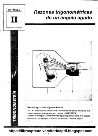 TRIGONOMETRIA
CAPITULO
Razones trigonométricas
de un ángulo agudo
Pistón
Mecánica y razones trigonométricas
En el motor adjunto, la distancia x (en metros) del centro de la biela a la
cabeza del émbolo esta dada p o r.x =(cosQ +'Jl6+0,5cos2Q ).
Donde 9 es el ángulo entre el brazo del cigüeñaly la trayectoria de la cabeza
del émbolo. Por ejemplo, si 6 fuese 30°, entoncesxmediría 4,895 m.
 .......................................................................................................... .................J
https://librospreuniversitariospdf.blogspot.com
 