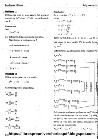 Lumbreras Editores Trigonometría
Problema 12
D em uestre que el conjugado del núm ero
com plejo (e'“- l) es (e"'“- l) , considerando
a e R
Resolución
Sea
Z = e'“ - 1
por definición de la exponencial compleja
Si definimos al conjugado de Z
=>Z = cosa + /sena -1
=> Z = cosa -1 +/sena
z = co sa-1 -/sen a
=>z = cosa - /sena—1
Z = e4a - 1
Problema 13
Utilizando las raíces de la ecuación
x2" - 1 = 0 ...(i)
halle las siguientes productorias
' v rr1 Kn: .
a) U s e n —
k=i 2n
, , "ñ1 Kn
b) Ileo s —
K
*1 2n
, t í Kn
c) lls e n —
k=i n
d) fí sen
Kn
2m +l
Kn
e) II eos
k- i 2m +l
678
Resolución
De la ecuación: x2" = 1 .............(*);
como
1 = e2k:° ; K eZ -
x =e
—p 2n
ikn
=> x = e n ;
donde K=0;1; 2; 3;...; n-1; n;. n+1; ...; 2n-l
Las raíces de la ecuación (*) tienen la forma
fluí
Determinando l^s (2n) raíces de la ecuación (*)
¡o .
x n=e =1
13
O
O
t
3 ,.
7=1
De lo anterior, se observa que la ecuación (*) tiene;
2n raíces de las cuales dos son reales (1 y -1) y
las (2n-2) restantes son núm eros complejos;
donde (n-1) de estas son parejas conjugadas de
las otras; así por ejemplo
* 2 n -I= * l i * 2 n -2 = *2 i ............ < * n + l = *n-l
https://librospreuniversitariospdf.blogspot.com
 