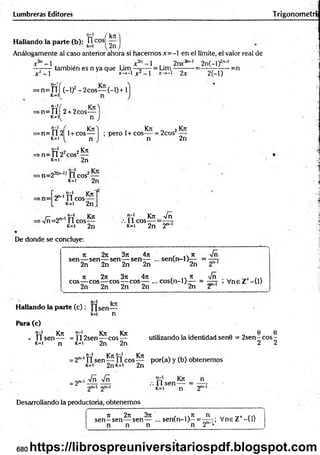 Lumbreras Editores Trigonom etrí
kn
Hallando la parte (b): k
0 ,cos! 2n
Análogamente al caso anterior ahora si hacem os x= - en el límite, el valor real de
r n~ 1
x2- l
también es n ya que Lim
'-1
= Lim
2nr2 2n(—
l)2'1
'
*-»-l X -1 2x 2(-l)
-=n
>n= i í f (-1)2- 2cos— (-1) + 1
K=ll
n-1( r—
= > n = n 2+.2cos—
M n
n-l
n „| , Kit-! , Kit „ 2Kit
>n=112 1+ cos— ; pero 1+eos— = 2cos
K
=1 n 2n
rr102 2 Kit
=> n = Il 2 eos —
k=i 2n
►
n=22(n_l) n eos2—
k=i 2n
n-l krw
2 ^ n eos—
k- i 2n
n-l Kit
>r/ñ=2n-1 Í1 cos-
K=I 2n
Kit Vñ
. 11 eos = — t
K
=1 2n 2""'
De donde se concluye:
sen
2n 3it 4n
— sen—-sen— sen— ... se n (n -l)^ - =
2n 2n 2n 2n
4it
2n nn-1
it 2n 3it 4n , ... it -Jñ . ril
eos— eos— eos— eos— ... co s(n -l)— = — - , V neZ - t i l
2n 2n 2n 2n 2n 2
n-l Irrr
Hallando la parte (c ): sen—
k=i n
Para (c)
t í Kit Kit Kit
• U s e n — =112sen— eos —
k=i 2n 2n
K
=1 n
0 6
utilizando la identidad sen0 = 2 se n -c o s-
2 2
. n-l Kit n-l Kit
2"~‘n sen — f l eos— por(a) y (b) obtenemos
»c=i 2nK=i 2n
= 2"
Vñ Vñ n
.-.lls e n —- = .
k=i n 2
Desarrollando la produeforia, obtenemos
it 2it 3it , ..n
sen—sen— sen — ... sen (n -l)—= r; Vne Z+-{1}
680 https://librospreuniversitariospdf.blogspot.com
 