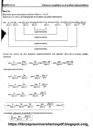 PITULO IX Números complejos en el análisis trigonométrico
ir Haciendo que n sea impar, es decir n= 2m + 1 ; m e Z*
| entonces n-1 =2m; y reemplazando en el último recuadro obtenemos
ü •
t sen n se n 2n... sen (m-1) n sen m n sen (m +l)jx sen (m+2) rt-s e n (2m -l) n sen 2nm_ 2m +l
2m + l 2m +l 2m +l 2m +l 2m +1
J
2m + l 2m +l 2m +l
r>2m
suplementarios
suplementarios
suplementarios
suplementarios
Com o ios senos de dos ángulos suplem entarios son iguales (Si a + p = n =*sena = sen3)
entonces
n 2irm 2iz (2m-l)n mrt (m+l>t
sen-------r= sen -------: ; sen--------=sen------------ ; s e n -------:=sen-
2m +l 2m +l
reemplazando se tiene
2m + l 2m +l 2m +l 2m +l
2 n > 2n i nu 2m + l
sen --------sen -------: ... sen
sen-
2m +l 2m +l
2n
n
-sen
2m +l 22m
2m + 1
n
sen-----—sen-
2m +l
.. sen--------
2m +l. 2^m
2n mn /2m + 1
2m +l 2m +l
... sen-
2m +l 2"
jt 2n 3n . mn V 2m +1 _
sen ------ : se n ------ : s e n ------ ; ... se n ------ ; = ----—— ; V m eZ
2m +l 2m +l 2m +l 2m +l
o también, utilizando el sfmbol& n (productoria) tenemos
i l sen
Kn V2m+1 ¡
k=i 2 m + 1
681
https://librospreuniversitariospdf.blogspot.com
 