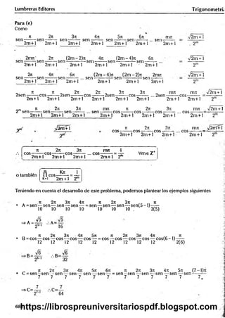 Lumbreras Editores T rigonometrú
Para (e)
Como
. it 2it 3rc 4n 5 n 6n
sen-:------rsen-------- sen ------- : sen -------- sen -------- sen-
2m + l 2m + l 2m + l 2m + l 2m + l 2m + l
, sen-
miu v2m + ]
2m + l . 2"
- 2m7t' 27t (2m-2)7i 4t
x (2m-4)7t 67t
se n -------rsen--------sen --------------sen ---------sen --------------sen-
V2m+ 1
2m + l 2m + l 2m + l 2m + l 2m + l 2m +l
2t
t 47t 67: (2m - 4)7
i (2 m - 2 ) rt 2m 7
t
s e n --------sen -------- sen ---------... sen ---------------sen --------------sen-
2m
V2m + 1
2m + l 2m + l 2m + l 2m + l 2 m + 1 2m +1
„ 7t ti „ 2ti 2jt „ 3ti 37t _ nrm m7t V 2 m + 1
2sen-------reos-------: 2sen-------: cos-------:2sen-------:cos------- ... 2sen--------cos-
2m + l 2m + l 2m + l 2m + l 2m + l 2m + l 2m + l 2m + l
„m 7
E 271 371 IT17I 71 271 371 1X
171 n
/2 iti +1
2 sen --------sen--------- sen—------...se n ----------eos---------eo s— — eos---------... cos-
2m + l 2m + l 2m + l
yptC ¿ 2 rtí+ 
2m + l 2m + l 2m + l 2m + l
371
2m + l
Ji 2n
eo s--------eo s---------cos-
rrm _ J2 rrí+ 'i
2m + l 2m + l 2m + l 2m + l
4
Jt 27: 3ti m rt 1 ^ _ +
eo s-------rcos^-----reos-------: ... e o s-------: = — Vm e Z
2m + l 2m + l 2m +1 2m + l 2"
o también ri K * 1
11 e o s-------- = —
k- i 2m + 1 2
Teniendo en cuenta el desarrollo de este problema, podemos plantear los ejemplos siguientes
. 7t 27t 3ít 4Tt 71 271 37t 7t
• A = sen — sen— sen — sen — = sen — sen — sen — s e n (5 -l)-----
10 10 10 10 10 10 10 . 2(5)
=>A - 4 , / .A =—
25-1 16
_ n 27t 3rc • 4ti 5t
i t
e 2k 3t
t 4t
: . . ti
• B = cos— eos— eo s— eos— eos — = eos— eos— eos— eos— cos(6 -1 ) — —
12 12 12 12 12 12 12 12 12 2(6)
A
26-' 32
_ n 2n 3n 4n 5t
t 6t
c tí 2k 3t
c 4n 571 (7-1)t
c
• C = s e n -s e n — sen — sen — sen — sen — = sen —sen — sen — sen — sen — sen — -—
7 7 . 7 7 7 7 7 7 7 7 7 7 ,
=>C=-
64
682
https://librospreuniversitariospdf.blogspot.com
 