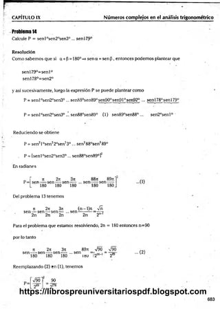 CAPÍTULO IX Números complejos en el análisis trigonométrico
Problema 14
Calcule P = sen l0sen20sen3°... senl79°
Resolución
Como sabem os que si a + P= 180p=> sen a = sen p , entonces podem os plantear que
sen 179°=sen 1°
senl78°=sen2°
y así sucesivamente, luego la expresión P se puede plantear com o
P = senl°sen2°sen30 ... senS8°sen89°sen90°sen910sen92° ... senl78°senl79°
P = senl°sen2°sen3°... sen88°sen89° (1) sen89°sen88° ... sen2°senl°
Reduciendo se obtiene
P = sen2l°sen22°sen23° ... sen288°sen289°
„ P = [senl°sen20sen3° ... sen88°sen89°]2
En radianes
Del problema 13 tenemos
sen — sen — sen— ...sen
2n 2n 2n
n 2n 3it (n - l)rt _ Vñ
2n 2"'1
Para el problema que estamos resolviendo, 2n = 180 entonces n=90
por lo tanto
n 2n 3n 89rt
sen -----sen — sen— ... sen
89rt =V90 =
i»u _ 290' 1_ 289
... (2)
Reemplazando (2) en (1), tenemos
V90l 90
2&
9 2178
683
https://librospreuniversitariospdf.blogspot.com
 