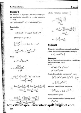 Lumbreras Editores Trígonos
Problema 15
Al resolver la sigu ien te ecu a ció n indique
un co n ju n to so lu c ió n y e v a lú e c u a n d o
0 = 71/3
(x + cos0 + í'senB)m +O + cos9 -/sen 0 )m =0
Resolución
Sea
cos0 + /sen9 = e,e ; cos0-;sen0 = e“
U + ei9r =-(jc + e"'9)m
x + e
x + e"'
-1; Sea: Z = -1 = e'K
¿a » * r _;a v
luego
iir
x + e íe = e m(x + e~'6)
• l - e m
+ / s e n -----0 -c o s0 -/sen 0 l
l m ]____________
1 -co s---- rsen —
m m
cosí — - 0
. ■ im
~2sen-—sení — — 0) +/2cos —- sení — -0
2m l 2m J 2m l2m
2sen2—
—- /2sen eos
2m
7
1
2m
n
2m
Ahora; evaluamos cuando 0 = -
3
-sen
71 71
2m 3
sen-
x -
2m
.7 1 (1 ,
-s e n -— x - +cos-
2m 2 2m l 2
J L Í
sen-
7
1
2m
1 n
/3 , T
I
X = — + — cot----
2 2 2m
Problema 16
Encuentre la región correspondiente al conj
de los números complejos definidos por
R ={ze C/!ez2|< l}
Resolución
Como Z es un número complejo, consideral
Z =x+ iy, donde r ,y e R
ahora
gZ2 _g(x+iy)2 _ g x2+2xyi-y2
e Z
2 _ gX2 y2e (2xj)/
luego el módulo del complejo: e z2, será
jeZ2| = |ex2-y2 e ^ o l = |e x2-y2l jgiZxyl
I 1 r2_v2 ’
=» |ez | = e " ;
pero por condición del problema
¡ 7l - v2_v2
|e | <1 ; es decir e , 3 <1
conclusión x 2 - y2<0
ahora hay que resolver la desigualdad
y2- x 2 >0
y2 > x 2=> |y| > Ixl
x =
https://librospreuniversitariospdf.blogspot.com
 