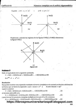 CAPÍTULO IX Números complejos en el análisis trigonométrico
Cuando y>0 -> y > x v y<0 -> y < —IjcI
Im(Z)
Re(Z)
Finalmente, uniendo las regiones de las figuras 9.44(a) y 9.44(b) obtenem os
la figura 9.44(c)
Problema 17
Halle el equivalente de la siguiente sumatoria
C = 3(2) + 4(3)(2)cos0 + 5(4)(3)cos20 + ...+ 22(21)(2O)cosl90
Si e'209 = 1 a e " # !
Resolución
Para poder resolver esta expresión mediante números complejos se le sumará un término adicional de
tal forma que se forme la expresión cosA + i'senA = e iA o AcosA+A/senA = AelA
según lo anterior
C = 3(2) + 4(3)(2)cos0 + 5(4)(3)cos20 + ... + 22(21)(2O)cosl90 ...(1)
el término adicional sería
S = + 4(3)(2)sen0 + 5(4)(3)sen20 + 6(5)(4)sen30 +... + 22(2 l)(2O)senl90 ...(2)
y para formar la sumatoria compleja multiplicaremos por (;') a (2), entonces
z'S = + /4(3)(2)sen0+ /5(4)(3)sen20 + /6(5)(4)sen30 + ... + /22(21)(2O)senl90 ...(3)
685
https://librospreuniversitariospdf.blogspot.com
 