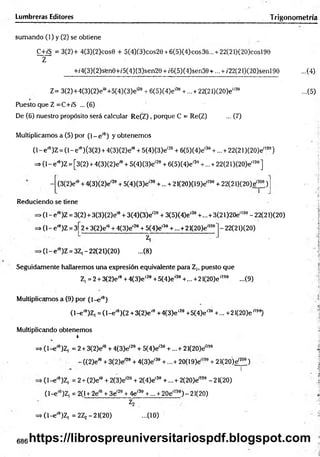 Lumbreras Editores T rigonometrra
sumando (1) y (2) se obtiene
C+/S = 3(2)+ 4(3)(2)cos0 + 5(4)(3)cos2e + 6(5)(4)cos36... + 22(21)(20)cosl9e
Z
+/4(3)(2)sfene+/5(4)(3)sen29 + /6(5)(4)sen39 + ... + /22(21)(20)senl98 ...(4)
Z= 3(2)+4(3)(2)ei9+5(4)(3)e'29 + 6(5)(4)e'39 + ... + 22(21)(20)e'199 ...(5)
Puesto que Z =C+¡'S ... (6)
De (6) nuestro propósito será calcular R e(Z ), porque C = Re(Z) ... (7)
Multiplicamos a (5) por ( l - e íe) y obtenem os
(1- e ,e)Z = (1- e'9) (3(2) + 4(3)(2)eíe + 5(4)(3)eí20 + 6(5)(4)eí39 +... + 22(21 )(20)ei199)
= > (l-e'6)Z = [3(2) + 4(3)(2)e'6 + 5(4)(3)eí2e + 6(5)(4)e'30+ ... +22(21 )(2O)e'190]
(3(2)e'e + 4{3)(2)e'20+ 5(4)(3)e'30+... + 21(20)(19)e'199+ 22(21)(20)e,2oe)
Reduciendo se tiene
►
(1- effl)Z = 3(2) + 3(3)(2)e'9 + 3(4)(3)e'20+ 3(5)(4)e'39+... + 3(21 )20e'190- 22(21)(20)
= > (l-e'9)Z = 3 2 + 3(2)e1
0+ 4(3)e'20 + 5(4)e'30+ ...+21(20)eíl
>(1- e'9)Z = 3Z, - 22(21)(20)
Z,
-(8 )
-22(21)(20)
Seguidamente hallaremos una expresión equivalente para Z,, puesto que
Z, =2 + 3(2)eí0+4{3)e'28+ 5(4)e,39+... + 21(2O)e',9e ...(9)
Multiplicamos a (9) por (1-e'9)
( l- e í9)Z, = ( l- e ,0)(2 +3(2)e'9 +4(3)e'20 +5(4)e'30 +... +21(2O)e"90)
Multiplicando obtenemos
r
=> (l-e '9)Z, = 2 + 3(2)eíe + 4(3)e'29 + 5(4)eí30 +...+ 21(2O)e'190
- ((2)eí0 + 3(2)e-20 + 4(3)e'30 +... + 20(19)e;l99 + 2 l(2O)ef200)
n r
(l-e '9)Z| = 2 + (2)e'9 + 2(3)e'20 + 2(4)e'30 +...+ 2(20)e'199 -21(20)
(1-e'9)Z, = 2(1 + 2eíe + 3e'20+ 4e'39 +... + 20e'199) - 21(20)
V
=> (l-e '9)Z, = 2Zj -21(20) ...(10)
;a
Í
Ü
V;4
Á
686 https://librospreuniversitariospdf.blogspot.com
 