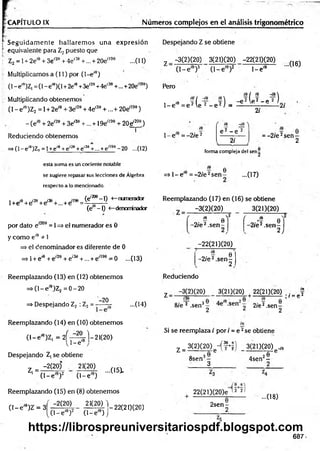 -CAPITULO IX Números complejos en el análisis trigonométrico
t Seguidam ente hallarem os una expresión
...(11)
i equivalente para Z¿ puesto que
í' Z2 = 1+ 2e,e + 3e'20 + 4e'36 +... + 20e'199
Multiplicamos a (11) por (1—
e'e)
(1- e'9)Z, = (1- e'9)(l + 2em+3e'29+4e'38+...+20e'l98)
•- Multiplicando obtenemos
(1 - eí0)Z2 = 1+ 2e'9 + 3e'20+ 4e'39 +...+ 20e'199)
- (e'e + 2e'29 + 3e'30 +... +19e'190 + 2Oe'200)
i
Reduciendo obtenemos
=>(1- ei9)Z? = 1+e'9+e1
-9+e,3e +... + e'199- 20 ...(12)
esta suma es un cociente notable
se sugiere repasar sus lecciones de Álgebra
respecto a lo mencionado.
, m ¡7ñ no aqfl (e,20e-l) <
—numerador
l+e'e +e'28+e'38+... + e'l98= ^ 5— -
(e —
1) <
—denominador
por dato e'209 = 1=> el numerador es 0
y com o e'9 * 1
=> el denominador es diferente de 0
=> 1+ e'9 + e'20 + e'3a +... + e'199 = 0 ...(13)
Reemplazando (13) en (12) obtenem os
= > ( l-e ,e)Z2 = 0 -2 0
-20
=> Despejando Z2 : Z2 = ----- ¡g- ...(14)
Reemplazando (14) en (10) obtenem os
( l - e 'e)Z, = 2 ^ 2 - 1 - 2 1 ( 2 0 )
...(15).
v 1- e'9j
Despejando Z¡ se obtiene
-2(20) 21(20)
Z| =;
(1 - e 10)2 (1 -e 10)
Reemplazando (15) en (8) obtenem os
( l - e ' 9)Z = 3f - 2(20) 21(20)^
(1 —
e íe)2 (1 —
e'e) j
*7 -2 2(20(20)
Despejando Z se obtiene
—
3(2)(20) 3(21)(20) -22(21)(20)
Z (1 -e '6)3 (1 -e '9)2
Pero
1- e'9
1- e'9
•••(16)
16/ re -¡O
í6 / -/8 £
0 2 1e 2 _ p 2 )
1
0= e 2 le 2 - e 2 ) = -----— 2/
2i
¿
9
- 0.^2
1- e = -2 /e 2
( íe -/e ^
e 2 - e 2
2i
= -2 /e 2sen -
2
forma complejadel sen|
=» 1 -e '8 = -2 /e 2s e n - ...(17)
Reemplazando (17) en (16) se obtiene
-3(2)(20) 3(21)(20)
i? 0 V (
-2/e2.sen - 0 2 6
-2 /e 2.sen -
2 )
-22(21)(20)
„. j 6
-2 /e 2.sen -
2
Reduciendo
ix
• / = í»2
z _ —
3(2)(20) 3(21)(20) 22(21)(20) .
8 /e 2 .sen3- -sen o 2/e2.sen—
2 ¿ 2
Si se reemplaza / por / = e 2se obtiene
Z =
3(2)(20)c-(f+ f| 3(21)(20) ^
8sen3-
3
. 2e
4sen -
22(21)(20)e í 2 2 ^
...08)
2sen-
687
https://librospreuniversitariospdf.blogspot.com
 