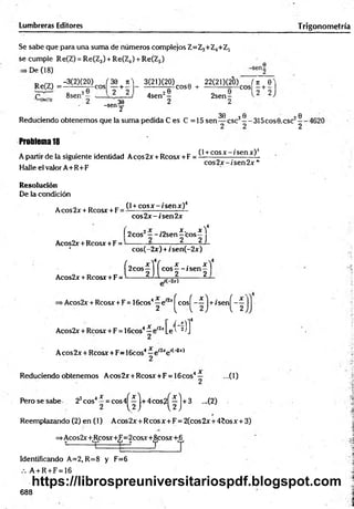 Lumbreras Editores Trigonometría
Se sabe que para una suma de números complejos Z=Z3+Z4+Z5
se cumple Re(Z) = Re(Z3) + Re(Z4) + Re(Z5)
De (18)
Re(Z) =
-3C2)(20)cj 3 e + n ) - 3 ( 2 0 ( 2 0 ) ^ + 22(21)(20) í , + 6 )
8sen3- - ^ 2___ÍL; 4sen2-
-senf
2 sen -
2
30 0
Reduciendo obtenem os que la suma pedida C es C =15 sen — esc3— 315cos0.csc2
Problema 18
A partir de la siguiente identidad Aeos 2x + Reos* + F =
Halle el valor A+R+F
(1+cosa: - / sen*)4
cos2 x -í'sen 2 x *
Resolución
De la condición
Aeos 2x + Rcosx + F
(l + c o s x - is e n x )4
eos2.¡r-/sen 2*
f 2eos2—-/2sen
Acos2x + Rcosx + F =
4
X . X )
—eos—
2 2J
Acos2x + Rcosx+F
cos(-2x) + /sen(-2x)
í2
C
°S
f](c
o
s
f"ís
e
n
f
= ' í(-2or)
>Acos2x + Rcosx +F = lScos’ ^ e '^ ^ c o s ^ -í j + ¡sen^-^ j
s4- e i2j;[e'í‘^ I
Acos2x + Rcosx + F = 16cos
Aeos 2x + Rcosx + F= 16cos4—e'2xe l( 2x)
Reduciendo obtenem os A cos2x + Rcosx + F = 16cos4— ...(1)
P erosesabe 23cos4í = c o s 4 ^ j.+ 4 c o s 2 ^ j + 3 ...(2)
Reemplazando (2) en (1) Aeos 2 x + Reos x + F = 2(cos 2x + 45os x +3)
=>Acos2x'+tRcosx+iFj=2cosx+i8lcosx+[6j
Identificando A=2, R=8 y F=6
A + R + F = 16
688
(O
!
<
D
https://librospreuniversitariospdf.blogspot.com
 