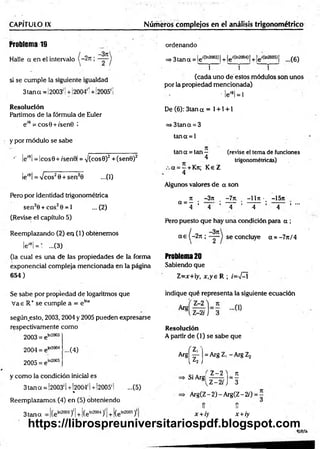 CAPÍTULO IX __________ Números complejos en el análisis trigonométrico
Problema 19
Halle a en el intervalo
si se cum ple la siguiente igualdad
3 tan a =! 2003'! +!2004'! + i2005' i
Resolución
Partimos de la fórmula de Euler
e'9 = cos9 +/sen0 i
y por m ódulo se sabe
•' le'8l = lcos9+ /sen 9| = y(cos0)2 +(sen0)2
le'8!= /c o s20 + sen20 ...(1)
Pero por identidad trigonométrica
sen20 + cos20 =
*1 ...(2)
(Revise el capítulo 5)
Reemplazando (2) en (1) obtenem os
lei0¡= ' ...(3)
(la cual es una de las propiedades de la forma
exponencial compleja mencionada en la página
654)
ordenando
=> 3 tan q = le lC
ln2003J¡+ le'(ln2004)[+ le'*380»} ...(6)
j i j
(cada uno de estos módulos son unos
por la propiedad mencionada)
' leí9l= l
De (6): 3tan a = 1+ 1+ 1
=»3tana = 3
tana = 1
tan a = tan — (revise el tema de funciones
^ trigonométricas)
a = —+ Kn; K eZ
4
Algunos valores de a son
- ü ~3n . -7n. —
11n •_ -15tt
a ~ 4 ’ 4 ’ ~ 4 ~ ’ ~ 4 ~ ’ 4 * •"
Pero puesto que hay una condición para a ;
a e (-2 n ; se concluye a = -7 n /4
Problema20
Sabiendo que
Z =x+ y, x ,y e R ; /=>/—
í
Se sabe por propiedad de logaritmos que
V ae R+ se cumple a = e lna
según.esto, 2003, 2004 y 2005 pueden expresarse
respectivamente com o
2003 = e1
"2003
indique qué representa la siguiente ecuación
Resolución
A partir de (1) se sabe que
2004 = eta2004
2005 = e
In2005
...(4)
3tana S)1
Arg
y com o la condición inicial es
3 tan ct = 1
2003' I+ 1
2004' 1+¡2005' I ...(5)
%
Reemplazamos. (4) en (5) obteniendo
( 7
 ' ^ ¡
Si Argj
= Arg Z, - Arg Z2
Z -2 ) _ 7t
Z-2rJ 3
+í(eln200‘
,y + (eln2005)'
A rg(Z -2)-A rg(Z -2/) = ^
tí 1Í
x +iy x +iy
cea
https://librospreuniversitariospdf.blogspot.com
 