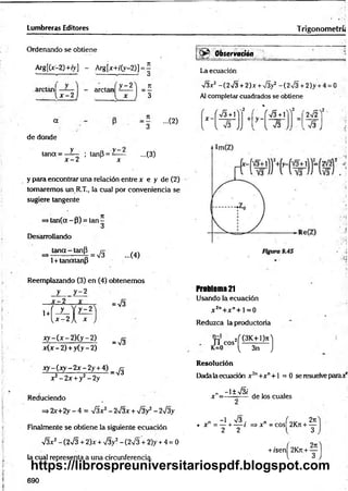 Lumbreras Editores Trigonom etríi
Ordenando se obtiene
Arg[(x-2)+fy] - Arg[x+/(y-2)] = í
' ” v . v ' O
arctánf
_____ i, x - 2
- arctan
y - 2
x
n
3
a
de donde
7
1
3
...(2)
y
tana = —
í - ; tanp = y
—
x - 2 x
...(3)
y para encontrar una relación entre x e y de (2)
tomaremos un R.T., la cual por conveniencia se
sugiere tangente
> tan (a-p ) = ta n -
3
Desarrollando
tan a - tanP
1+ tanatanP
= 73 ...(4)
Reemplazando (3) en (4) obtenemos
y y - 2
= 73
x - 2
1+
Í U
y - 2
X
x y - ( x - 2 ) ( y - 2 )
= 73
* (x - 2) + y(y - 2)
xy ~ (x y ~ 2x - 2y + 4) _ ^
x 2- 2x + y2- 2y
Reduciendo
=* 2x+2y - 4 = TSx2- 273x + 73y2 - 273y
Finamente se obtiene la siguiente ecuación
73x2- (273 + 2)x + V3y2- (273 + 2)y + 4 = 0
la cual representa a una circunferencia.
® Observación
La ecuación
73x2 -(2 7 3 + 2 )x + 73y2 -(2x/3 + 2)y + 4 = 0
Al completar cuadrados se obtiene
,2 f ' i r- x%
2 ,
X- ( S +  )
l s J)
! y J J 3 + l
l 73
u r f
7 s J
Problema 21
Usando la ecuación
x 2n+ x " + 1=0
Reduzca la productoria
n c o s 2í & I l í ]
K=0 ^ 3n J
Resolución
Dada laecuación x 2n+x" + l = 0 se resuelve parax"
„ _ - l ± 7 3 /
x —
- de los cuales
n - 1 73 . n ( o v 2 lí
• X = — + ----1 =>X =COS 2K
7T+ —
2 2 l 3
+ fsení 2Krt + —
l 3
690
https://librospreuniversitariospdf.blogspot.com
 