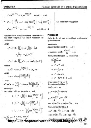 CAPITULO IX N úm eros com plejos en el análisis trigonom étrico
2n(3K-l>-
x"=e * ■ =>xk=e 3n k = 0 ,l,2 ,... n -1
;?Ks+—;/
•3 i ~ p 3
rt
• x n= - - - — / => x n= cosí 2101+ - ) - is e rí 2K7i+^
2 2 { 3 J  3
■f >Xk=e
(2s(3K+l)f
3n k = 0 ,l,2 ,...n -1
Las raíces son conjugadas
Se observa que la ecuación tiene 2n raíces en la
cual n son complejas y las otras n raíces son sus
conjugadas.
Luego
_ n - l n-1 _
n+ n+ ] _ j-j j f] (x -X k)
K=0 K K=0
n-1 _
= n (x - xk)(x - xk)
K—
U
X2n+ xn+ 1= JTJ x 2 - x(xK+ XK) + (|xK|)2]
K—
U
Se sabe
r «
xK+XK=2ReLe
Luego
- „ í 2rt(3K + 1)
x K+ xk = 2cos -------------
V 3n
Luego
2?t
(3K+))í
3n J A ¡XK| = 1
n-1
x 2n+ x n+ i= n
K=0
x 2- 2 x c o s ( ^ ü l i ) | +1
l 3n
se cumple
para todo x e R , en particular si x = -l
n-1
2 + ( - i ) n = n
K=0
n-1
2 + ( - l) n = n
K=0
2 t2 c „ s í ? ! e £ ± f l
3n
4cos2í « ± í l
3n
2 + (- l)n =- 4n [ Ti c o s í— —
K=0 3n
t e 1 2Jt(3K + 1) 2+ (-!)"
n e o s — ---------- - —
K=0
Problema 22
Halle ZeC, tal ,que se verifique la siguiente
igualdad senZ=2
Resolución
A partir del dato senZ=2 ...(1)
se sabe que senZ= -
2/
Reemplazando (2) en (1) obtenem os
-=2
2i
=> eiz - e~'~ = 4/
=> e,z — jr i=4/
e
=> e az -1 = 4ei:i
=> e2íz - 4el:i -1 = 0 ...(3)
Si hacemos e,z= a ...(4)
Reemplazando (4) en (3)
=> a2—
4o;-1 = 0
a =
a = -
4í±-'/(4i)2-4(1)(-1)
2
4¡±%f-2 4/±2n
^3í
3n 4n
2 2
=>a = (2 + ¡3)i v a = (2 -V 3 )í -(5 )
Reemplanzando (5) en 4
=>e'-=(2 + V3)í v e “ = (2 —
V3)/
=>/z = ln(2+V 3)/ v/z = ln (2-V 3)/
losvaloresde z serán -iln(2 + V3); v -iln {2 - -J2)i
691
https://librospreuniversitariospdf.blogspot.com
 