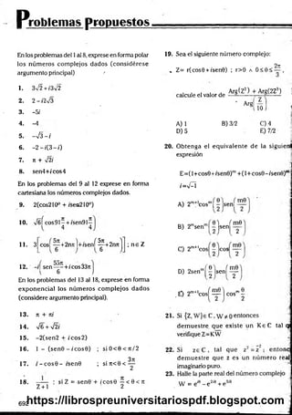 Problemas propuestos
En los problemas del 1al 8, exprese en forma polar
los núm eros com plejos dados (considérese
argumento principal) '
1. 3V2 + /3V2
2. 2 - i2%/3
3. -5/
4. -4
5. ->¡3 - í
6. - 2 - f ( 3 - 0
7. Jt + y¡2í
8. sen4+fcos4
En los problemas del 9 al 12 exprese en forma
cartesiana los números complejos dados.
2(cos210° + isen210°)
9.
10. x/úí cos91- + /sen9I^
11. 3 cos| “ +2nrtl+/sení^C
+2njtj ; n e Z
12. -i| sen—- + /cos33r.
6
En los problemas del 13 al 18, exprese en forma
exponencial los núm eros com plejos dados
(considere argumento principal).
19. Sea el siguiente número complejo:
» Z= r(cos0 + i'sen0) ; r>0 a O<0<
2ji
calcule el valor de
Arg(Z2) + Arg(2Z3) j
’ Arg
A) 1
D) 5
10 J *
1
B) 3/2 G) 4
E) 7/2
20. Obtenga el equivalente de la siguienl
expresión
E =(l+cos0+/sen0)m+ (l+ co s9 -isen 0 )r
iW = I
A) 2m+ cosm| —Jsenl
0 ) ( m0
B) 2msenm| |js e n | ^
C) 2m+'c o s |- eos 2
D) 2senm( | l s e n í ^
,mf1 f m0"l __.me
.£ ) 2m+lcos^ — j eos' 2
13. n + ni 21.
14. V6 + sÍ2i
15. -2(sen 2 + ic o s 2)
16. 1 - (s e n 0 -í'c o s 9 ) ; s iO < 0 < it/2 22.
17. i - c o s 0 - isen0 ; si n<0 < ^
—— : si Z =-sen0 + ic o s0 —< 0 < rr
Z + l 2
23.
18.
dem uestre que existe un K eC tal qj
verifique Z=KW
dem uestre que z es un núm ero reaj
imaginario puro.
W = eJ9 - e 2íe + e 3'9
692
https://librospreuniversitariospdf.blogspot.com
 