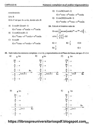 CAPITULO IX Números complejos en el análisis trigonométrico
D) 1) cos30(2cos9 + l)
II) e^cosa - e 2bcos2a - e_3bcos3a
E) I) cos(20)(2cos20+1)
II) e^cosSa - e"2bcosa - e~3bcos2a
2 4 . Calcule el máximo valor de
1
considerando:
I) 0e R
II) 9 e C tal que: 0 = a+b/, donde a;be R
A) I) cos20 •(2 eos 0 -1)
II) e^ cosa - e 2bcos2a + e'3bcos3a
B) I) cos0 (2 co s2 0 -l)
11) e~2bco
C) I) cos30
25. Halle todos los números complejos z=x+ry, y represéntelos en el Plano de Gauss, tal que ez= 1+i
R =sen j-aresen;[senSíe2'0 + e‘2ia +l)]j ;
ea+bcos2a + e3bcos3a
n n
s i0 e —
L 6 6J
-{0 }
e"bcos2a + e?bcos3a A) -1
b)4
C )0
1
D) 2
E) 1
A) Im B) Im
3jt 97t
4 4
T
U 571
2 4
T
U T
U
4 Re 4
!
---•
1
T
U _ Ln(v/2 ) 371 :
L_i L n ( j 2 ) Re
4 4 í
7
U 7t
u
2 4
> Im
1771
4
9 n
4
T
U
4
ln ' Lnj2 R*
4
1571
4
D) Im
371
4
Tí
2
Tí
4
ti „^ Ln 2
' 4
71
-— ---•
2
Re
E)
9rt
4
5n
4
JL
4
3rt
' 4
Jn
' 4
Im
, Ln 2
Re
693
https://librospreuniversitariospdf.blogspot.com
 