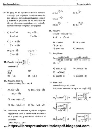 Lumbreras Editores Trigonometría
26. Si 2t
c
/ 3 es el argumento de un número
complejo que se genera por el cociente de
dos números complejos conjugados entre sí
y adem ás el producto de los módulos de
dichos núm eros com plejos es 4, calcule
dichos números complejos conjugados.
A) Z = ¡3 + i
Z = S - i
C) Z = 1+ V 3í
Z = 1- V3/
D) Z =  - & i
Z= l + V3i
B) Z = S - i
Z = V 3+t
E) Z = l + /
Z = 1- /
27. Calcule eos
siendo n s Z
(1 + /
A) -1 B) 0
C ) 1
D) {-!;!} E) {-l;0;l}
(2K-1) .
A) Z,e n
K
n.
B) Z ,e"'
„ (K-Ó-í
C) Z,e n
2fct.
D) Z¡e * '
. (K-l)n.
E) Z,e
30. Resuelva
sen(ix) + /cos(/x) = 2/
K eZ a r2 = -1
•
A) 2Krt+ln2 B) 2Krri-ln2
C) Krt-ln2
D) 2Krt+iln2 E) 2Krti+ln2
31. Simplifique
j. cos20+/sen29 cos20 - /sen29
cos(0+(j)-/sen(O +fi)
si i = -J-Í
I
cos(0 +P)+ísen(0-t
A) 2cos(36-P ) B) 2cos(36 + P)
C) cosC30 + P)
D) cos(30-(3) E) 2csc(30 + P)
28. Resuelva cosz=2,
siendo z=x+ry; r = - 1a K e Z
A) rln(2+V3) B) 2Kn±íTn(2+V3)
-/ln(2 - -J3)
C> 2K ji±/'ln(2- -JZ)
32. Siz=a+bí,
donde/'2= -l ;a > 0 a b>0
Calcule en términos de a y b: sec[arg(LnZ)]
A) J4arctan2| — |+1
D) 2Kjt ± i ln(V5 - 2) E) 2Krt ± i In(2 ± 73)
29. Encuentre tos vértices zKde un polígono
regular de n lados si su centro se encuentra
en el punto z=0, y uno de sus vértices z es
conocido.
Dato K =0;l;2;....; n-1
C)
ardan! —
lnVa2+ b 2
+ 1
b '
i—
a
í o r t»T2
f + 1
2arctanj —
J [ lnVa2+ b 2 t
+1
694 https://librospreuniversitariospdf.blogspot.com
 