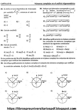 CAPÍTULO IX Núm eros complejos en el análisis trigonométrico
33. Se define el seno hiperbólico de 0 denotado
e e_ e '9
por senh(0)=----------, entonces el valor de
!sen/a!
senha
2
A) -1 B) 1 C) 2
D) -2
« i
34. Calcule cos(/ín5)
12 s 13 ^ '2
a ) t B ) l^ C) 17
13 , 13
D ) y E) y
35. Calcule arcsen(z'),
siendo i2= -1
36. Indique qué alternativa corresponde a IcosZl,
si se define 2cosh (a) = e * + e 'a y
2senh(a)=ea- e ' a, además Z =x+ iy, i2= -l
A) N
'cos2xcosh2(y) + sen2xsenh2(y)
B) ^cos2xcosh2(y) -s e n 2;rsenh2(y)
C) N
'cos2xsenh2(y) + sen2xcosh2(y)
D) v cos2^senh2(y) - sen2xcosh2(y)
E) v/senh2(v) + cosh2(y)
37. Identifique gráficamente en el plano complejo'
los conjuntos de números com plejos que
satisfacen las siguientes condiciones
I) Re(z) = 2 11) lm(z) = -1
III) Re(z) > -7i IV) Im(z) = Re(z)
A) ,ln(V2 -1 ) B) /ln(V2 +1) C) ln(V2 -1) V) lm(z) < 0 VI) Im(z) = -2Re(z) <3
D) Infv^ +1) E) íln(%^2) VII) Im(z) =[Re(z)]2+1
En los problemas del 38 al 50, identifique gráficamente en el plano complejo los conjuntos de números
complejos que verifican las condiciones señaladas.
38. Identifique gráficamente en el plano complejo el conjunto de números complejos que verifican
la condición señalada. R,={Ze C /Im (Z)<|R e(Z)| a !ZI<1}
A)
A Im (z)
C)
695
https://librospreuniversitariospdf.blogspot.com
 