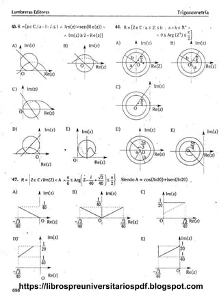 Lumbreras Editores Trigonometría
45.R = {ze C /lz—
1—
/!< 1 a Im (z)>sen(R e(z)) a
a Im (z)> 2 -R e(z)}
46. R = {Ze C /a<!Z !<b ; a A b s R + A
A 0<A rg(Z :i) < | }
A) A |m (z) B) A Im(z)
D) A Im(z)
'47. R = Ze C/Im (Z)<A
A Im(z) B) A Im(z) C) Alm(z)
/3 Re(z)
40
698
https://librospreuniversitariospdf.blogspot.com
 