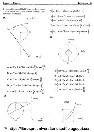 Lumbreras Editores Trigonometría
En los problemas del 51 al 54, exprese las regiones
correspondientes a núm eros com plejos por
.medio de conjuntos.
51. ^ im(z)
B )|zeC /¡z-(;<lA lz!>3A0<argz<^
C) |zeC /¡z-l-4/|>lA !zi> 2A ^< argz< íJ
D) zeC /¡z-2-/3/'!<lAÍz;< 4A 0< argz< íj
E) jz eC /¡z-/3-2íÍ<l A'z!>2A^<argz<-^ j
! - 11
A) jz e C /¡z-l-v 3 ík lA lrn (z )< R e(z)+ -|
B) { z e € / |z - 2 - V 3 /| < l A Í m ( z ) < R e ( z ) + l }
C) {zs C/ Iz-1-/1<2 a Im(z) <Re(z) +3}
D) jze €/]z + s/3 ~/¡<l A lm (z)<tan^R e(z)+2
E) | z e €/ |z - l +V 3 /|< 1a lm ( z ) <tan ^ Re (z ) + lj
53.
tlm (z)
3
A) | ze C/ |Re(z)|+ |lm (z)|> 1a arg (z) > ^ J
B) {ze C/ |Re(z)|+|lm (z)|< 1a Izl> 3}
C) {ze C / |Re(z)|+ ¡Im(z)|> 1a Izl< 3}
D) {zeC /|R e(z)|+|lm (z)|<lA |zl<2}
E ) |zeC /|R e(z)|+ |lm (z)|< lA |zl< ^ |
700
https://librospreuniversitariospdf.blogspot.com
 