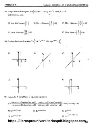 CAPÍTULO IX Números complejos en el análisis trigonométrico
68. Luego de hallar la región P=|zeCy¡^<13A¡z+z0|+!z-2oj<10/zl)= 3—
12ij-
determine su área.
B) 107t + 169arcsen¡ — 1 -6 0 C) 10ti +168arcsen
( S )
U J l *3 j 2
V y
- 5 0
D) 10n + 169arcsen| | | j—
60 E) 10ir + 160arctg¡ — |—50
69. Grafique la siguiente región T = íze C /:e'Im
(z>í<2 AargeiRe(z) < ^ |
D) Y, 
O X
70. m, n, a, Pe R simplifique la siguiente expresión
^ _ cos(m a + nP) + ¿sen(ma + nP)
eos(na + mP) +rsen(na + mP)
cos(m a + nP) -tsen (m a + np)
cos(na + mP) ~isen(na + mp)
+ 2cos[(n-m )(p-a)]
A) 2e‘ím+n)(a-|3) B) 2e^m-n^a"^'
D) 2ei^
m+ri^a+^)
C) 2ei(m+n)
i| |+(n-m )(a-(3)l
E) 2e 12 J
703
https://librospreuniversitariospdf.blogspot.com
 