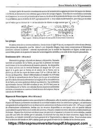 Breve historia de la Trigonometría
La mayor parte de nuestro conocimiento acerca de la matemática egipcia proviene del papiro de Ahmes
o de Rhind, el documento más extenso que se tiene del antiguo Egipto. Una relación matemática contenida
en el papiro es: la razón del perímetro-de la base es a la altura de la pirámide de Keops como 44/7 (ciertamente
muy próxima), que es el doble de 22/7, aproximación de ji muy usada modernamente, pero hay que recordar
1 i
que el valor que se deduce de n de los cálculos de Ahmes es algo menor que 3t y no 3 - .
6 7
III
u 1 á ¿ í-í
>1-4
Papiro egipcio. Evidencia del aporte, de este pueblo al conocimiento matemático.
Los griegos
En plena crisis de su sistema esclavista, Grecia inicia al siglo IV(a.n.e), su expansión sobre el este (Persia).
Este proceso de expansión, que fue liderado por Alejandro Magno, trajo como consecuencia el Helenismo
(contacto cultural occidente - oriente) representado por la dudad de Alejandría en Egipto, ciudad que se
convertiría pronto en la punta de lanza de la investigadón dentífica y en sede de los mejores pensadores.
Eratóstenes (275-194 a.n.e.)
Matemático griego, educado en Atenas y Alejandría, llamado
también el medidor de la Tierra, ya que fue el primero en hacer
mediciones de la circunferencia de nuestro planeta. En Alejandría
los rayos solares con la vertical forman un ángulo de 7,2° y es
igual al ángulo que se forma en el centro de la Tierra con la
prolonga :ión de los rayos de Siene como 7,2° es 1/50 de 360°, la
distancia Alejandría-Siene 5 000 estadios (1 estadio=0,1575 km)
es 1/50 de la circunferencia de la Tierra por lo que al multiplicar
por 50 a dicha distancia obtenemos la longitud de la circunferencia
de la Tierra, así como podemos deducir su diámetro. Sus resultados
aproximados fueron 250 000 estadios (o sea, 39 375 km) para la
circunferencia de la Tierra. Los cálculos fueron impresionantemente
certeros, si tenemos en cuenta el nivel técnico de la época; hoy se
calcula en 40 008 km.
Hiparco de Nicea (aprox. 190 a 125 a.n.e.)
LaTrigonometría aparece como necesidad de la Aátronomía, a fin de resolver problemas de la esfera celeste.
Hiparco de Nicea es justamente considerado la autoridad máxima entre los astrónomos griegos, y el astrónomo
más grande de la antigüedad (tuvo un observatorio astronómico en Rodas entre los años 128-127 a.n.e.) Apartir
de observaciones sistemáticas, hechas con los recursos disponibles en esa época, solo era posible deducir
racionalmente que la Tierra era el centro del universo, e Hiparco cometió ese error, difundido posteriormente por
Ptolomeo. Hiparco fue el primero en determinar con precisión el aparecer y el ocaso de varias estrellas, usando
para ello una tabla de cuerdas por él calculada. El resultado fue una obra de doce volúmenes. Según Teón de
Alejandría, ese tratado contenía una teoría general de la Trigonometría y algunas tablas. Estas tomaban como
base la división del círculo en 360° y daban grado por grado el valor de las cuerdas de los diversos arcos.
15
https://librospreuniversitariospdf.blogspot.com
 