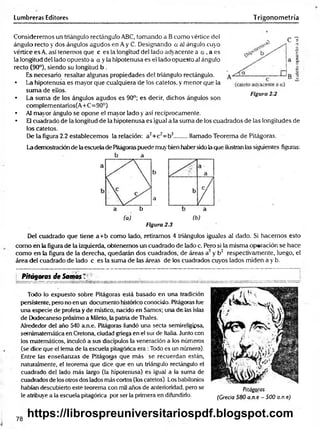 Lumbreras Editores Trigonometría
Consideremos un triángulo rectángulo ABC, tomando a Bcomo vértice del
ángulo recto y dos ángulos agudos en A y C. Designando a al ángulo cuyo
vértice es A, así tenemos que c es la longitud del lado adyacente a a , a es
la longitud del lado opuesto a a y la hipotenusa es el lado opuesto al ángulo
recto (90°), siendo su longitud b .
Es necesario resaltar algunas propiedades del triángulo rectángulo.
• La hipotenusa es mayor que cualquiera de los catetos, y menor que la
suma de ellos.
• La suma de los ángulos agudos es 90°; es decir, dichos ángulos son
complementarios(A+C=90°)
• Al mayor ángulo se opone el mayor lado y así recíprocamente.
• El cuadrado de la longitud de la hipotenusa es igual a la suma de los cuadrados de las longitudes de
los catetos.
De la figura 2.2 establecemos la relación: a2+c2= b2........llamado Teorema de Pitágoras.
La demostración de la escuela de Pitágoras puede muy bien haber sido la que ilustran las siguientes figuras:
b
a
a b
(a) (b)
Figura 2.3
Del cuadrado que tiene a+ b como lado, retiramos 4 triángulos iguales al dado. Si hacemos esto
como en la figura de la izquierda, obtenemos un cuadrado de lado c. Pero si la misma operación se hace
como en la figura de la derecha, quedarán dos cuadrados, de áreas a2 y b2 respectivamente, luego, el
área del cuadrado de lado c es la suma de las áreas de los cuadrados cuyos lados miden a y b.
b a
C T
Figura 2.2
L Pitágoras de Somos T
Todo lo expuesto sobre Pitágoras está basado en una tradición
persistente, pero no en un documento histórico conocido. Pitágoras fue
una especie de profeta y de místico, nacido en Samos; una de las islas
de Dodecaneso próximo a Mileto, la patria de Thales.
Alrededor del año 540 a.n.e. Pitágoras fundó una secta semireligipsa,
semimatemática en Cretona, ciudad griega en el sur de Italia. Junto con
los matemáticos, inculcó a sus discípulos la veneración a los números
(se dice que el lema de la escuela pitagórica era :Todo es un número).
Entre las enseñanzas de Pitágoras que más se recuerdan están,
naturalmente, el teorema que dice que en un triángulo rectángulo el
cuadrado del lado más largo (la hipotenusa) es igual a la suma de
cuadrados de los otros dos lados más cortos (los catetos). Los babilonios
habían descubierto esté teorema con mil años de anterioridad, pero se
le atribuye a la escuela pitagórica por ser la primera en difundirlo.
Pitágoras
(Grecia 580 a rt e - 500 a.n.e)
78
https://librospreuniversitariospdf.blogspot.com
 