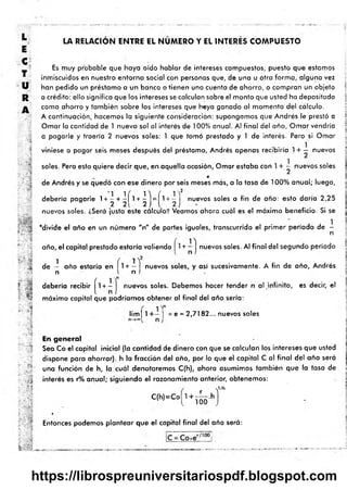 >
JO
C
H
O
m
i
-
LA RELACION ENTRE EL NUMERO Y EL INTERES COMPUESTO
“5
•iré
:r ' *
" m
í?
■
i
ri
Es muy probable que haya oído hablar de intereses compuestos, puesto que estamos
inmiscuidos en nuestro entorno social con personas que, de una u otra form a, alguna vez
han pedido un préstamo a un banco o tienen una cuenta de ahorro, o compran un objeto
a crédito: ello significa que los intereses se calculan sobre el monto que usted ha depositado
como ahorro y tam bién sobre los intereses que haya ganado al momento del cálculo.
A continuación, hacemos la siguiente consideración: supongamos que Andrés le prestó a
Ornar la cantidad de 1 nuevo sol al interés de 100% anual. Al final del año, O rnar vendría
a pagarle y traería 2 nuevos soles: 1 que tomó prestado y 1 de interés. Pero si Ornar
viniese a pagar seis meses después del préstamo, Andrés apenas recibiría 1+ — nuevos
soles. Pero esto quiere decir que, en.aquella ocasión, Ornar estaba con 1 + ■- nuevos soles
de Andrés y se quedó con ese dinero por seis meses más, a la tasa de 100% anual; luego,
debería pagarle 1 + ^ + ^ j l + ^ j = ^1 + ~ ] nuevos s° les a fin de año: esto daría 2,25
nuevos soles. ¿Será justo este cálculo? Veamos ahora cuál es el máximo beneficio. Si se
‘ divide el año en un núm ero "n" de partes iguales, transcurrido el prim er período de -
n
año, el capital prestado estaría valiendo + - j nuevos soles. Al final del segundo período
1 í
de - año estaría en 1+ — nuevos soles, y asi sucesivamente. A fin de año, Andrés
n I n I
debería recibir ^1 + - j nuevos soles. Debemos hacer tender n al infinito, es decir, el
máximo capital que podríamos obtener al final del año sería:
l i m | l + - | = e = 2,7182... nuevos soles
s .
ú
f v !
En general
Sea Co el capital inicial (la cantidad de dinero con que se calculan los intereses que usted
dispone para ahorrar), h la fracción del año, por lo que el capital C al fina l del año será
una función de h, la cuál denotaremos C(h), ahora asumimos tam bién que la tasa de
interés es r% anual; siguiendo el razonamiento anterior, obtenemos:
( Y/h
c
|
h
)*
c=riío-h
J
»
Entonces podemos plantear que el capital final del año será:
i.- a i.
https://librospreuniversitariospdf.blogspot.com
 