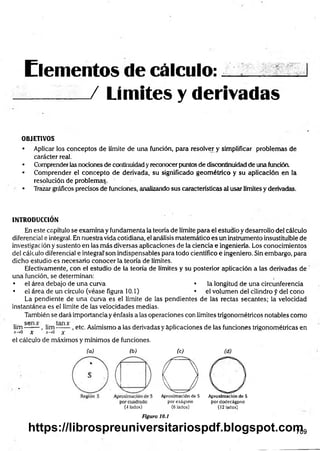 Elementos de c á lc u lo :... ..
__ __
_ / Limites y derivadas
OBJETIVOS
• Aplicar los conceptos de límite de una función, para resolver y simplificar problemas de
carácter real.
• Comprender las nociones de continuidad y reconocer puntos de discontinuidad de una función.
• Comprender el concepto de derivada, su significado geom étrico y su aplicación en la
resolución de problemas.
• Trazar gráficos precisos de funciones, analizando sus características al usar límites y derivadas.
INTRODUCCIÓN
En este capítulo se examina y fundamenta la teoría de límite para el estudio y desarrollo del cálculo
diferencial e integral. En nuestra vida cotidiana, el análisis matemático es un instrumento insustituible de
investigación y sustento en las más diversas aplicaciones de la ciencia e ingeniería. Los conocimientos
del cálculo diferencial e integral'son indispensables para todo científico e ingeniero. Sin embargo, para
dicho estudio es necesario conocer la teoría de límites.
Efectivamente, con el estudio de la teoría de límites y su posterior aplicación a las derivadas de
una función, se determinan:
• el área debajo de una curva • la longitud de una circunferencia
• el área de un círculo (véase figura 10.1) • el volumen del cilindro f del cono
La pendiente de una curva es el límite de las pendientes de las rectas secantes; la velocidad
instantánea es el límite de las velocidades medias.
También se dará importancia y énfasis a las operaciones con límites trigonométricos notables como
lim s e ~ - , lim , etc. Asimismo a las derivadas y aplicaciones de las funciones trigonométricas en
x-»0 X *-»o x
el cálculo de máximos y mínimos de funciones.
(a) (b)
(4lados)
(C ) (d )
O
AproximacióndeS Aproximaciónde S
porexágono pordodecágpno
(6 lados) (12lados)
Figura 10.1
709
https://librospreuniversitariospdf.blogspot.com
 