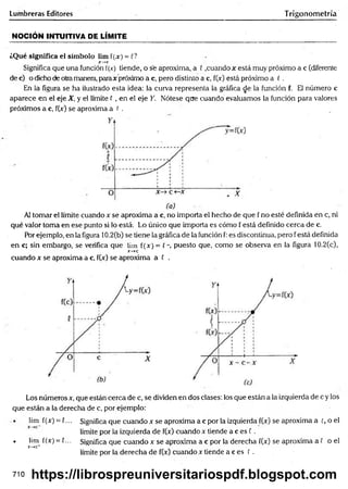 Lumbreras Editores Trigonometría
NOCIÓN INTUITIVA DE LÍMITE
¿Qué significa el sím bolo lim f(jc) = C?
jr—
*c
Significa que una función í(x) tiende, o se aproxima, a 0 .cuando x está muy próximo a c (diferente
de c) o dicho de otramanera, paraje próximo a c, pero distinto a c, f(x) está próximo a ( .
En la figura se ha ilustrado esta idea: la curva representa la gráfica de la función f. El número c
aparece en el eje X, y el límite f , en el eje Y. Nótese que cuando evaluamos la función para valores
próximos a c, f(x) se aproxima a t .
Al tomar el límite cuando x se aproxima a c, no importa el hecho de que f no esté definida en c, ni
qué valor toma en ese punto si lo está Lo único que importa es cómo f está definido cerca de c.
Por ejemplo, en la figura 10.2(b) se tiene la gráfica de la función f: es discontinua, pero f está definida
en c; sin embargo, se verifica que lim f(x) = ( puesto que, como se observa en la figura 10.2(c),
X
~
-*C
cuando x se aproxima a c, f(x) se aproxima a f .
Los números x, que están cerca de c, se dividen en dos clases: los que están a la izquierda de c y los
que están a la derecha de c, por ejemplo:
• lim f(x) = {... Significa que cuando x se aproxima a c por la izquierda f(x) se aproxima a c, o el
límite por la izquierda de f(x) cuando x tiende a c es f .
• lim l(x) = C... Significa que cuando x se aproxima a c por la derecha f(x) se aproxima a f o el
X—
»
C
+
límite por la derecha de f(x) cuando x tiende a c es E .
710 https://librospreuniversitariospdf.blogspot.com
 