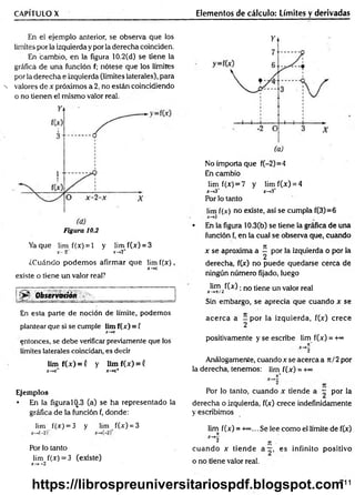 CAPÍTULO X
En el ejem plo anterior, se observa que los
limites por la izquierda y por la derecha coinciden.
En cambio, en la figura 10.2(d) se tiene la
gráfica de una función f; nótese que los límites
por la derecha e izquierda (límites laterales), para
-N valores de x próximos a 2, no están coincidiendo
o no tienen el m ism o valor real.
Figura 10.2
Yaque lim f(x) = l y lim f(x) = 3
X
“ 2" r->2+
¿Cuándo podem os afirmar que lim f(x ),
x - *
*c
existe o tiene un valor real?
Ob s e rv a tió n ^ h ^ .., ____________________
En esta parte de noción de límite, podemos
plantear que si se cumple lim f(x) = f
X
-*C
entonces, se debe verificar previamente que los
límites laterales coincidan, es decir
lim f(x ) = ( y lim f(x) = (
X
—
+
C
* X
-*C
+
Ejemplos
• En la figura 10.3 (a) se ha representado la
gráfica de la función f, donde:
lim f(x) = 3 y lim f(x) = 3
Por lo tanto
lim f(x) = 3 (existe)
x-»-2
Elementos de cálculo: Límites y derivadas
No importa que f(-2)=4
En cambio
lim f(jc
) = 7 y lim f(x) = 4
x —
*3~ x —
>
3
*
Por lo tanto
lim f(.v) no existe, así se cumpla f(3)=6
• En la figura 10.3(b) se tiene la gráfica de una
función f, en la cual se observa que, cuando
x se aproxima a ^ por la izquierda o por la
derecha, f(x) no puede quedarse cerca de
ningún número fijado, luego
lim f(x) ■n0 (¡ene un valor real
X—
*K/¿
Sin embargo, se aprecia que cuando x se
acerca a - por la izquierda, f(x) crece
2
positivamente y se escribe lim f(x) = +°°
7
t"
~*2
Análogamente, cuandoxseacercaa rt/2 por
la derecha, tenemos: lim f(x) = +~
n*
Por lo tanto, cuando x tiende a ^ por la
derecha o izquierda, f(x) crece indefinidamente
y escribimos
lim f(x) = -k*>
... Se lee com o el límite de f(x)
n
X^2
¿ n
cuando x tiende a —, es infinito positivo
o no tiene valor real.
711
https://librospreuniversitariospdf.blogspot.com
 