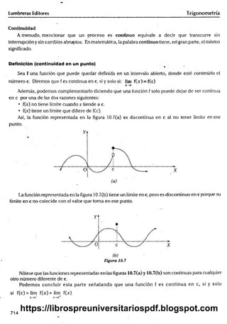Lumbreras Editores Trigonometría
Continuidad
A menudo, mencionar que un proceso es continuo equivale a decir que transcurre sin
interrupción y sin cambios abruptos. En matemática, la palabra continuo tiene, en gran parte, el mismo
significado.
Definición (continuidad en un punto)
Sea f una función que puede quedar definida en un intervalo abierto, donde esté contenido el
número c. Diremos que f es continua en c, si y solo si: lim f(jr) = f(c)
X~>C
Además, podemos complementarlo diciendo que una función f solo puede dejar de ser continua
en c por una de las dos razones siguientes:
• fOr) no tiene límite cuando x tiende a c.
• fOc) tiene un límite que difiere de f(c).
Así, la función representada en la figura 10.7(a) es discontinua en c al no tener límite en ese
punto.
La función representada en la figura 10.7(b) tiene un límite ene, pero es discontinuo ene porque su
límite en c no coincide con el valor que toma en ese punto.
Figura 10.7
Nótese que las funciones representadas en las figuras 10.7(a) y 10.7(b) son continuas para cualquier
otro número diferente de c.
Podem os concluir esta parte señalando que una función f es continua en c, si y solo
si f(c)= lim fQc)=lim f(x)
x —
*c~ x-> c+
714
https://librospreuniversitariospdf.blogspot.com
 