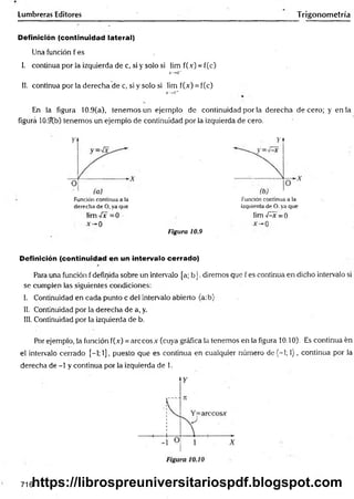 Lumbreras Editores Trigonometría
Definición (continuidad lateral)
Una función f es ,
I. continua por la izquierda de c, si y solo si lim f(.v) = f(c)
X
->
C
"
II. continua por la derecha de c, si y solo si lim f(x) = f(c)
X
—
>
C
‘
r
En la figura 10.9(a), tenemos un ejemplo de continuidad por la derecha de cero; y en la
figura 10.9b) tenemos un ejemplo de continuidad por la izquierda de cero.
Función continua a ia
derecha de O, ya que
lim -íx =0
0
Figura 10.9
Función continua a la
izquierda de O. ya que
lim -Ax =0
Definición (continuidad en un intervalo cerrado)
Para una función f definida sobre un intervalo [a; b ]. diremos que f es continua en dicho intervalo si
se cumplen las siguientes condiciones:
I. Continuidad en cada punto c del intervalo abierto (a:b)
II. Continuidad por la derecha de a, y.
III. Continuidad por la izquierda de b.
Por ejemplo, la función f(.v) = árceos .Y(cuya gráfica la tenemos en la figura 10.10). Es continua én
el intervalo cerrado [-1; 1], puesto que es continua en cualquier número d e(-l; 1), continua por la
derecha de -1 y continua por la izquierda de 1.
716https://librospreuniversitariospdf.blogspot.com
 