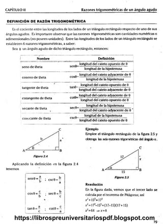 CAPÍTULO II Razones trigonométricas de un ángulo agudo
DEFINICIÓN DE RAZÓN TRIGONOMÉTRICA
Es el cociente entre las longitudes de los lados de un triángulo rectángulo respecto de uno de sus
ángulos agudos. Es importante observar que las razones trigonométricas son cantidades numéricas o
adimensionales (no poseen unidades). Entre las longitudes de los lados de un triángulo rectángulo se
establecen 6 razones trigonométricas, a saber:
Sea 0 un ángulo agudo de dicho triángulo rectángulo, entonces:
Nombre Definición
seno de theta sen0=
longitud del cateto opuesto de 0
longitud de la hipotenusa
coseno de theta
longitud del cateto adyacente de 0
longitud de la hipotenusa
tangente de theta
longitud del cateto opuesto de 0
longitud del cateto adyacente de 0
cotangente de theta cot©=
longitud del cateto adyacente de 0
longitud del cateto opuesto de 0
secante de theta
longitud de la hipotenusa
longitud del cateto adyacente de 0 '
cosecante de theta
longitud de la hipotenusa
longitud del cateto opuesto de 0
C
Aplicando la definición en la figura 2.4
tenemos
sen 0 - ¡ csc6 = —
u a
cos0 = — • sec0 = —
b ’ c
tan 9 = cot 0 = —
Ejemplo
Emplee el triángulo rectángulo de la figura 2.5 y
obtenga las seis-razones trigornétricas del ángulo a .
Resolución
En la figura dada, vemos que el tercer lado se
calcula por el teorem a de Pifágoras; así
x2+152=172
x2=172-152=(17-15)(17+15)
jt = 64 =>x= 8
79
https://librospreuniversitariospdf.blogspot.com
 