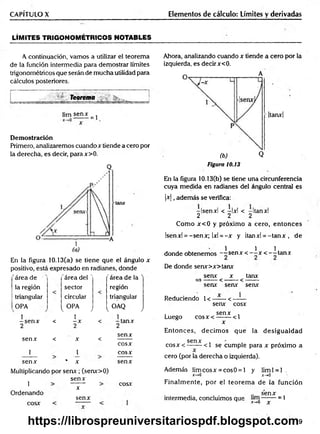 CAPÍTULO X Elementos de cálculo: Límites y derivadas
LÍM ITES TRIGONOM ÉTRICOS NOTABLES
A continuación, vamos a utilizar el teorema
de la función intermedia para demostrar límites
trigonométricos que serán de mucha utilidad para
cálculos posteriores.
v Teorema . ______ j
üm sen*
= 1
D em ostración
Primero, analizaremos cuando x tiende a cero por
la derecha, es decir, parax>0.
(a)
En la figura 10.13(a) se tiene que el ángulo x
positivo, está expresado en radianes, donde
área de 'área del ' 'área de la '
la región sector región
triangular circular triangular
OPA
1
-s e n x
2
i. OPA J [ o a q J
-ta n x
2
<
1
-X
2
<
senx < X <
senx
cosx
i i cosx
senx * X senx
Multiplicando por sen x ; (senx>0)
1
Ordenando
cosx
senx
x
senx
cosx
Ahora, analizando cuando x tiende a cero por la
izquierda, es decir x<0.
A
|tanx|
(b) Q
Figura 10.13
En la figura 10.13(b) se tiene una circunferencia
cuya medida en radianes del ángulo central es
|x |, además se verifica:
-Isenxl < —
Ixl < -Itanxl
2 2 2
Como x< 0 y próximo a cero, entonces
Isenxl = -senx; 1x1= -x y Itanxl = -ta n x , de
1 1 1
donde obtenemos --s e n x < - —
x < - -ta n x
De donde senx>x>tanx
senx x tanx
= )------ < ------- < -------
senx senx senx
Reduciendo 1<—
— <——
senx cosx
. senx ,
Luego c o sx < -------<1
x
Entonces, decim os que la desigualdad
Senx *
•
c o sx < — — <1 se cumple para x próximo a
cero (por la derecha o izquierda).
Además lim cosx = cosO = l y liml = l .
x->0 x-+0
Finalm ente, por el teorem a de la función
.. senx
intermedia, concluimos que -------= 1
^ x-,0 X
719
https://librospreuniversitariospdf.blogspot.com
 