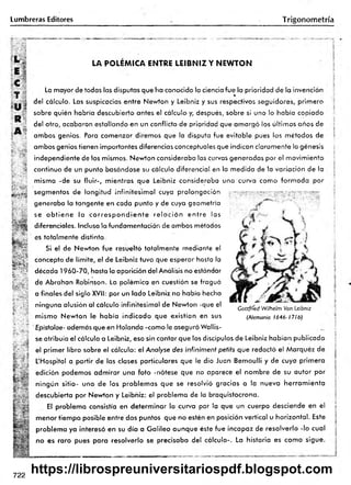 Lumbreras Editores Trigonom etría
L .
E l
LA POLEMICA ENTRE LEIBNIZ Y NEWTON
R
A 5
V •
; C
-
H
&
ftgss
_ .¿ La mayor de todas las disputas que ha conocido la ciencia fue la prioridad de la invención
r® *
del cálculo. Las suspicacias entre Newton y Leibniz y sus respectivos seguidores, primero
sobre quién habría descubierto antes el cálculo y, después, sobre si uno lo había copiado
de! otro, acabaron estallando en un conflicto de prioridad que am argó los últimos años de
ambos genios. Para comenzar diremos que la disputa fue evitable pues ios métodos de
ambos genios tienen importantes diferencias conceptuales que indican claramente la génesis
independiente de los mismos. Newton consideraba las curvas generadas por el movimiento
continuo de un punto basándose su cálculo diferencial en la medida de la variación de la
misma -de su fluir-, mientras que Leibniz consideraba una curva como form ada por
segmentos de longitud infinitesim al cuya prolongación '.jv T ív r y r r y ••vjp
generaba la tangente en cada punto y de cuya geometría
se o b tie n e la c o rre s p o n d ie n te re la c ió n e n tre las
diferenciales. Incluso la fundomentación de ambos métodos
es totalmente distinta.
Si el de Newton fue resuelto totalmente mediante e!
concepto de límite, el de Leibniz tuvo que esperar hasta la
década 1960-70, hasta la aparición del Análisis no estándar
de Abrahan Robinson. La polémica en cuestión se fraguó
a finales del siglo XVII: por un lado Leibniz no había hecho
ninguna alusión al cálculo infinitesimal de Newton -que el
mismo Newton le había indicado que existían en sus
Epistolae- además que en Holanda -como le aseguró Wallis-
se atribuía el cálculo a Leibniz, eso sin contar que los discípulos de Leibniz habían publicado
l el primer libro sobre el cálculo: el Analyse des infiniment petits que redactó el Márquez de
L'Hospital a partir de las clases particulares que le dio Juan Bemoulli y de cuya primera
fí edición podemos adm irar una foto -nótese que no aparece el nombre de su autor por
eí ningún sitio- uno de los problem as que se resolvió gracias a la nueva herram ienta
í j descubierta por Newton y Leibniz: el problema de la braquistocrona.
El problema consistía en determ inar la curva por la que un cuerpo desciende en el
menor tiempo posible entre dos puntos que no estén en posición vertical u horizontal. Este
problema ya interesó en su día a G alileo aunque éste fue incapaz de resolverlo -lo cual
no es raro pues para resolverlo se precisaba del cálculo-. La historia es como sigue.
T b iS
Gottffíed Wilhelm Vori Leibniz
(Alemania 1646- 1716)
5
¡:
722
https://librospreuniversitariospdf.blogspot.com
 