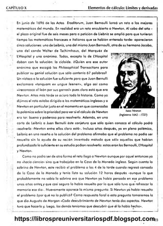 CAPITULO X Elementos de cálculo: Límites y derivadas
En junio de 1696 de las Actas Erodiiorum, Juan Bemoulli lanzó un reto a los mejores
matemáticos del mundo. En realidad era un reto encubierto a Newton. Al cabo del ano -
el plazo original fue de seis meses pero a petición de Liebniz se am plió para que tuvieran'
tiem po los matemáticos franceses e italianos que se habían enterado tarde- aparecieron
cinco soluciones: una de Leibniz, una del mismo Juan Bernoulli, otra de su hermano Jacobo,
una del conde W alter de Tschirnhaus, del M arquéz de
L'Hospital y una anónima. Todas, excepto la de L'Hospital ,r- •>’
daban con la solución: la cicloide. ¿Quién era ese autor
anónim o que escogió las Phiiosophical Transacfions para
publicar su genial solución que sólo contenía 67 palabras?
Un vistazo a la solución fue suficiente para que Juan Bernulli
exclam ara «tanquam ex ungue leonen», algo así com o
«¡reconozco al león por sus garras!» pues claro está que era
Nev/ton. Años más tarde se aclaró toda la historia. Como ya
dijimos el reto estaba dirigido a los matemáticos ingleses y a
Nev/ton en particular justo en el momento en que comenzaba
la polémica sobre la prioridad para ver si el cálculo de Newton
era tar, bueno y poderoso para resolverlo. Además, en una
carta de Leibniz a Juan Bernulli éste conjetura que sólo quien conozca el cálculo podrá
lesolverlo -Newton entre ellos claro está-. Incluso años después, ya en plena polémica,
Leibniz en una reseña a la solución del problema afirm aba que el problema no podía ser
resuelto sin la ayuda de su recién inventado m étodo que sólo aquellos que habían
profundizado lo suficiente en su estudio podían resolverlo: estos eran los Bernoulli, L'Hospital
y Newton.
Como no podía ser de otra forma el reto llegó a Newton aunque por aquel entonces ya
no «hacia ciencia» sino que trabajaba en la Casa de la Moneda inglesa. Según cuenta la
sobrina de Newton, este recibió el problema a las 4 de la tarde cuando regresó cansado
de la Casa de la Moneda y tenía lista su solución 12 horas después -aunque lo que
probablem ente no sabía la sobrina era que Newton ya había pensado en ese problema
unos años ante^y que casi seguro lo había resuelto por lo que sólo tuvo que refrescar la
memoria ese día-. Nuevamente aparece la misma pregunta: Si Newton ya había resuelto
el problema ¿por qué no lo publicó? Como respuesta foral a esta pregunta tomaremos la
que dio Augusto de Morgan «Cada descubrimiento de Newton tenía dos aspectos. Newton
tuvo que hacerlo y, luego, los demás teníamos que descubrir que él lo había hecho»,.
Isaac Newton
(Inglaterra 1642 - 1727)
723
https://librospreuniversitariospdf.blogspot.com
 