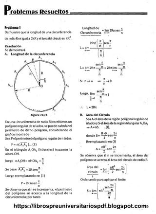Problemas Resueltos
Problema 1
Demuestre que la longitud de una circunferencia
2
de radio Res igual a 2rtRyel área del círculoes rtR .
Resolución
Se demostrará
A. Longitud de la circunferencia
En una circunferencia de radio R inscribimos un
polígono regular de n lados, se puede calcular el
perímetro de dicho polígono, considerando el
gráfico mostrado
Sea P el perímetro del polígono regular de n lados.
P= n( A,A2 )... (1)
/
En el triángulo A¡OA2 (isósceles) trazamos la
altura OH.
luego «A.OH=<HOA, = —
1 ¿ n
Se tiene A,A2 = 2Rsen —
n
Luego reemplazando en (1)
P = 2 R n sen -
n
Se observa que si n se incrementa, el perímetro
del polígono se acerca a la longitud de la
circunferencia; por tanto
Longitud de n
„ =lim 2Rnsen—
Circunferencia n->» n
L = Iim-
2Rrí
' n ^ Tí
s e n -
n n
{ ^
rt n
s e n - se n -
L = lim 2Rn----- = 2Rn lim--------
n—
»*» T í n—
»*» T í
Si n-
n
=» ——
>0
n
n
i s e n -
luego, hm ___ n _ j
L = 2Rn
B. Área del Círculo
Sea Ael área de la región poligonal regular de
n lados y S el área de la región triangularA,OA2
=> A=nS. ..(1),
. _ R *R 27t
donde S= —-—sen—
¿ n
Reemplazando en (I)
. nR2 2ti
A = -----sen —
2 n
Se observa que si n se incrementa, el área del
polígono se acerca al área del círculo de radio R.
area del
= lim
círculo n-*»
nR 2re
-----sen —
2 n
Ordenando para aplicar el límite
S = lim TtR
2n
sen —
2 _
_ n_
2n
•
725
https://librospreuniversitariospdf.blogspot.com
 