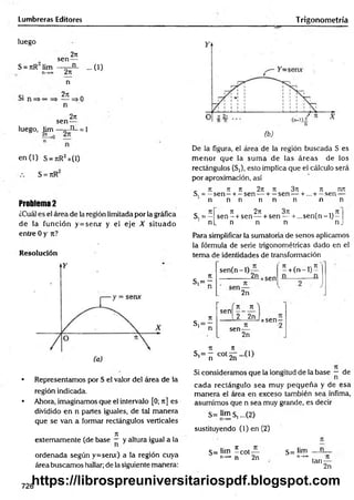 Lumbreras Editores Trigonometría
luego
S = nR lim
Si
2ir
sen—
___ n_
2n
n
27
1
— =>
n
2n
luego, lim
sen-
n
en (1) S = t
c
R2x(1)
S = JtR
...0 )
o
= i
Problema 2
¿Cuál es el área de la región limitada por la gráfica
de la función y = semr y el eje X situado
entre 0 y n?
Resolución
• Representamos por S el valor del área de la
región indicada.
• Ahora, imaginamos que el intervalo [0; ir] es
dividido en n partes iguales, de tal manera
que se van a formar rectángulos verticales
7
1
externamente (de base — y altura igual a la
ordenada según y=senx) a la región cuya
área buscamos hallar; de la siguiente manera:
(b)
De la figura, el área de la región buscada S es
m enor que la sum a de las áreas de los
rectángulos (S,), esto implica que el cálculo será
por aproximación, así
. ir jr ir 2n n 3ir ir mr
S. = —sen —+.—sen — + —sen — + ... + —sen —
n n n n n n n n
_ 71 71 271 371 » 7T
S.= — s e n - + sen — + sen — + ...se n (n -l)-
n[_ n n n n .
Para simplificar la sumatoria de senos aplicamos
la fórmula de serie trigonométricas dado en el
tem a de identidades de transformación
7
1
s , = -
* n
sen(n-l)
2n xsen
7t r 71
—h(n —
lj —
2n
Tí
s,= —
1 n
, n n
s e n o
2 2n
71
sen—
2n
xsen-
tí n
S'= ñ c o t2ÍÍ -(1)
Si consideramos que la longitud de la base — de
cada rectángulo sea muy pequeña y de esa
m anera el área en exceso también sea ínfima,
asumimos que n sea muy grande, es decir
S= i™ s, ...(2)
sustituyendo (l)e n (2 )
S= lim í cot—
n->
* n 2n
S= lim
n-»oo
n
n
tan-
2n
726
https://librospreuniversitariospdf.blogspot.com
 