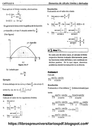 CAPÍTULO X Elementos de cálculo: Límites y derivadas
Para aplicar el límite notable, efectuamos
71
2n
S = 2, lim
s r ° tan
S=2(l)
JI
2n
S=2p2
En general el área entre la gráfica de la función
71
y=AsenBx y el eje X situado entre 0 y g .
(Ver figura)
Resolución
Evaluando en el valor de x dado
a .. 7t V 2
d■ lim senx = s e n - = —
„ * 4 2
lim
x->2
7IX o
sec----- 2x
2
f n
= sec
Ir2
)
arcsenl x -   arcsen! 1-
c. lim-
X — >1 ardan x ardan 1
arcsen|
ardan 1 n 3
4
Mota'1 v .__________________ ____
En cada uno de estos casos, al calcular el límite
respectivo hemos evaluado directamente, pues
las funciones están definidas y son continuas en
dichos puntos. En lo que sigue, darem os
problemas donde la evaluación no es directa.
Es 'rallado por
Ejemplo
• x
El área debajo de la curvay=3sen—, con el eje X,
entre 0 y 27: es S = 2 ^ ^ j = 12 u2
Problema 3
Calcule el valor de los siguientes límites
a. lim sen x
rt
b. lim
c. lim
*-»i are tan x
sec— -2 x
2 ' J
arcsen x —
2-
Problema4
Calcule
sen7x-sen3x
lim--------------------
x-*
0 xcos3x
Resolución
Evaluandox=0 se obtiene i (indeterminado) por
tanto
sen7x-sen3x 2cos5xsen2x
hm ------------------- = hm --------------------
*->o xcos3x jt
-*o xcos3x
sen7x-sen3x
hm -------------------
x->0 xcos3x
= 21im
x-*G
sen2x
x
lim
cos5x
x->ocos3x
.. sen7x-sen3x „ (1)
lim ------------------- = 2x(2)x -
*->o xcos3x l l j
sen7x-sen3x
lim --------------------
jt->o xcos3x
= 4
727
https://librospreuniversitariospdf.blogspot.com
 