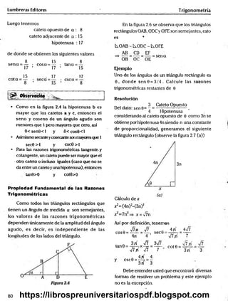 Lumbreras Editores Trigonometría
Luego tenemos
cateto opuesto de a : 8
cateto adyacente de a : 15
hipotenusa : 17
de donde se obtienen ios siguientes valores
8 15 8
se n a = — • eos a-=— • tana = —
17 ’ 17 ’ 15
„ 15 . 17 17
8 ’ 15 ’ 8
Observación _____________ _
• Como en la figura 2.4 la hipotenusa b es
mayor que los catetos a y c, entonces el
seno y coseno de un ángulo agudo son
menores que 1 pero mayores que cero, así
0 < sen8 <l y -0 <cos6 <l
• Asimismosecanteycosecantesonmayoresque 1
sec0 >1 y cscG > 1
• Para las razones trigonométricas tangente, y
cotangente, un cateto puede ser mayor que el
•otro cateto o induso iguales (caso que no se
da entre un cateto yuna hipotenusa), entonces
tan9>0 y cot9>0
Propiedad Fundamental de las Razones
Trigonométricas
Como todos los triángulos rectángulos que
tienen un ángulo de medida a son semejantes,
los valores de las razones trigonom étricas
dependen únicamente de la amplitud del ángulo
agudo, es decir, es independiente de las
longitudes de los lados del triángulo.
En la figura 2.6 se observa que los triángulos
rectángulos OAB, ODCy OFE son semejantes, esto
es *
i^OAB - ÍS.ODC - C^OFE
AB CD EF
OB OC OE
= sen«
Ejemplo
Uno de los ángulos de un triángulo rectángulo es
0 , donde sen 8 = 3/4 . Calcule las razones
trigonométricas restantes de 0
Resolución
„ , , 3 Cateto Opuesto
Del dato: sen 0= - = ——---------------,
4 Hipotenusa
considerando al cateto opuesto de 0 como 3n se
obtiene por hipotenusa 4n siendo n una constante
de proporcionalidad, generam os el siguiente
triángulo rectángulo (observe la figura 2.7 (a))
3n
Cálculo de x
x2=(4n)2-(3n) 2
v7n
Así por definición, tenemos
Q -Jlfi -Jl . 4 /í Asjl
cos0 = ------= — , sec6 = 7=—
7 = ------
4n 4 VtV 7
f Q 3 / V7 3^7 „ j f f{
tan0 = - ;= -7x-7= = — co t0 = ^—7-
V7yí V7 7 3 rT 3
csc0 =
4 /
3rí
Debe entender usted que encontrará diversas
formas de resolver un problema y este ejemplo
no es la excepción.
80 jhsf
https://librospreuniversitariospdf.blogspot.com
 