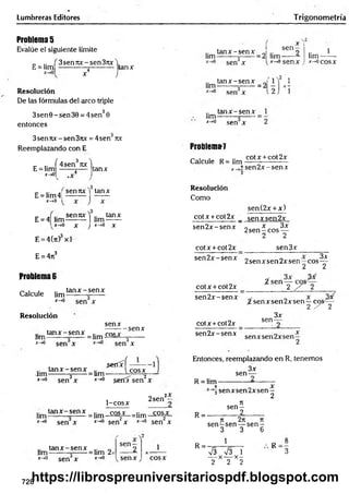 Lumbreras Editores Trigonometría
Problema 5
Evalúe el siguiente límite
_ .. f 3 sen7
ix -s e n 37tx
E = lim ------------j----------
x 4
Resolución
De las fórmulas del arco triple
3sen 0 - sen 30 = 4sen30
entonces
tanx
.. ta n x -se n x J .. sen 9
lim-------- =
■
------=2 lim------ ¿
sen x
ta n x -se n x J
lim-------- =
------ = 2
tan x -se n x
Um-------- ;------=
I“>
0 sen x
1
*->«senx
,2 ',
lim-
*->0coSX
3senrcc-sen3nx = 4sen Ttx
Reemplazando con E
E = lim
x -> 0
f . 3 "
4sen ux
tanx
Problema^
Calcule R= lim
cotx + cot2x
"í sen 2 x -sen x
3
sen 7tx 1 tan x
E = lim4¡
x —
>0
E = 4| l i m ^ l lim ^ H
, * - * 0 X J*-*0 X
E = 4(7t) xl
E = 4ji3
Problema 6
Calcule lim
tan x - sen x
*-*° sen x
Resolución
senx
ta n x -se n x .. r0c *
•
lim-------- x- = lim -*
x-*° sen x
-senx
3
sen x
Resolución
Como
sen(2x + x)
cotx +cot2x _ senx sen 2x
sen 2 x -sen x
cotx + cot2x
sen 2 x -sen x
cotx +cot 2x
sen 2 x -sen x
cotx +cot2x
sen2x-senx
x 3x
2sen —eos —
2 2
sen3x
2 senxsen2xsen—co s^ -
2 2
¿ sen y
%senxsen2xsen —c o s /í
2 / 2
sen-
3x
senxsen2xsen—
2
^eríx-f —-—
lim ^ x - senx = 1¡m-------Ico sx
x-^° sen3x x-*° serdT sen2x
1-cosx
2sen
2X
1¡mtan x -se n x =1¡m_ c ^ =lim_ c o ^
. v.<n —
__ ‘ .. v
- .
*->° sen x x-*° sen x jr->
0 sen x
ta n x -se n x .. „
lim-------- =
------=lim 2>
x-*° sen x x_>0
sen-
senx cosx
Entonces, reemplazando en R, tenemos
3x
sen-
R = lim -
R =
R =
sen x sen 2x sen—
3 2
n
se n -
_________2
T
I 2rt 7
1
s e n -s e n — s e n -
3 3 6
1
S V3 1
-— X X —
2 2 2
* - !
728
https://librospreuniversitariospdf.blogspot.com
 