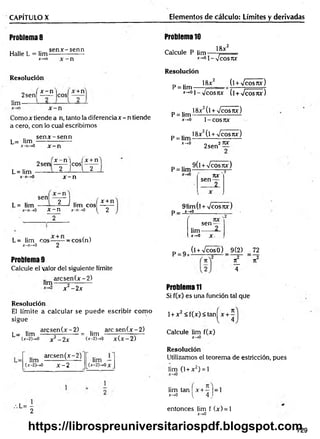 CAPÍTULO X Elementos de cálculo: Límites y derivadas
Problema 8
Halle L = lim
se n x -se n n
*-»n x - n
Problema 10
Calcule P lim —
x-»01_
18jc2
Vcosrcr
Resolución
lim
„ , x - n i I x +n
2sen[ —
— |cos| —
Como x tiende a n, tanto la diferencia x - n tiende
a cero, con lo cual escribimos
L= lim
sen x -s e n n
x-n-*0 x - n
Resolución
P = lim
18x2 (lW cosrcx)
x-*°í--Jcosjvc (í +y/cosnx)
_ .. 18x2(l + /cos7tx)
P = lim-----------------------
x-.0 1-COS7W
18x2(l W cosjix)
P = lim
x-,0
2 sen
27U
f
L= lim
x -n -> 0
n ,x - n ] fx + n
2 s e n ------ e o s ------
2 n 2
x - n
sen
L= lim
2 J .. ( x + n
—
—1 lim eos
1
1
1
1L----- *
-------- 1
1
1
1
1 --~
-n -» 0 X — H .r - n —
»0 ^ 2
L= lim eos——
— —
cos(n)
x -n -> 0 2
Problema 9
Calcule el valor del siguiente límite
a rc se n (x -2 )
lim------«----------
x2 - 2x
Resolución
El límite a calcular se puede escribir com o
sigue
a rc se n (x -2 ) .. a rc s e n (x -2)
L= lim ------5---------- = lim -------;----—
t—
U-2)—>0 x 2 - 2 x (x
-2)->0 x(x-2)
arcsen (x -2 )
lim --------- i------ lim —
(X-2P-.0 x - 2 [(x-2)->0x_
.L= -
2
p = lim 9 ( l W ^ p
rtX
sen —
__2
91im(l + -Jcosñx)
P_ x-»0______________
. o
sen —
lim------ —
P = 9
X-.0 X
(l + VcosO) 9(2) 72
n_
4
Problema 11
Si f(x) es una función tal que
1+ x 2 < f(x)< tan^x + ^
Calcule lim f(x)
x-*0
Resolución
Utilizamos el teorem a de estricción, pues
lim (1 + x2) = 1
lim tan x + - |= 1
x->o ^ 4,
entonces lim f (x) = 1
x-*0
729
https://librospreuniversitariospdf.blogspot.com
 