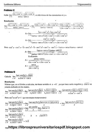 Lumbreras Editores Trigonometría
Problema 12
2 ' r 2
~ " - Vrr — ■
-Jm +co s'x -V m + cos"a . , .
Halle lina---------------------------------- , en términos de las constantes m y a.
s e n a -s e n x
Resolución
Vm + eos2x - Vm + eos2a (Vm + cos2x ■
lina-------------------------- ------- = lim -
V m Tcos^a) (Vrñ+ cos2x + Vm + eos2a )
sena - sen* (sena -señar) • (Vm + eos2x + Vm + eos2a )
(m + eos2x ) - (m + eos2a)
A= Hm — ---------- _ ----------—
*_>a(sena-senx)(V m + cos‘x + Vm + cos a j
A= lim
2 2
eos x -c o s a
J~
*a (sena - senx)(Vm + eos2x + Vm +cos‘ a )
Pero eos2x - eo s2a = (l - s e n 2* ) - ( l - se n 2a ) = s e n 2a - se n 2* = (s e n a + seru r)(sen a - s e n x )
(sena +sen x ) (¿ sa a ^ S e n x )
A= lim - -------------- ---------- _
(¿en<t~=^s€nx) (Vm + eos2x + Vm + eos"
A=
Evaluando
sena + sena
2 I T
- - -Vrr --- -
A =
[m + eos" a + Vm + eos" a
sena
m + eos a
Problema 13
Calcule lim
(are sen3x)x Vtanx
x->o‘ x V cscx -co tx
Resolución
Nótese que, en el límite a calcular, no tiene sentido si x —
>0 ', ya que tanx sería negativo y Vtanx no
estaría definido en los reales.
(are sen 3x)Vtanx (arcsen3x)Vtanx (Vcscx+cotx) (arcsen3x)VtanxVcscx + cotx
■
eet “ Jim i i __i_
g
!í v— — _■ . —
• 2
2
2 ItH"t — — ■
‘ ■............. -- —
----- — —
.
í™ xVcscx-cotx xV cscx-cotx (Vcscx+cotx) jr->0
Pero CSC2X-C0t2X= 1 (por identidades fundamentales)
lim ■
xVcsc2x -c o t2x
(are sen 3x)Vtanx (aresen 3x) Vtan x esc x + tan xcot x .. (arcsen3x)Vsecx + l
hm-----? = lim--------------------------------------------- = lim------------------------—
X-.0* X V c S C X - C O t X j_ ,o * X x-»0* x
(arcsen3x)Vlanx - lim ------------- lim Vsecx + l
lim .---------------
x-*0
' xVcscx-cotx
.. (arcsen3x)Vtanx
lim -
mo* xV cscx-cotx
Vsec0+1
.. "(arcsen3x)Vtanx _
lim -----7 ..... ...... = 3n
/2
x-,0
' xV cscx-cotx
730https://librospreuniversitariospdf.blogspot.com
 