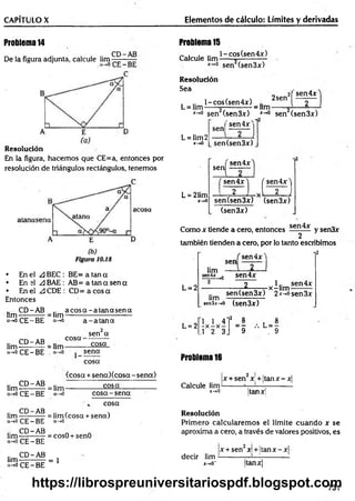 CAPÍTULO X Elementos de cálculo: Límites y derivadas
Problema 14
De la figura adjunta, calcule l i m ^ —
Resolución
En la figura, hacem os que CE=a, entonces por
resolución de triángulos rectángulos, tenemos
• En el A BEC : BE= a tan a
• En el ¿3BAE : AB= a tan a sen a
• En el ¿3CDE: C D = ac o sa
Entonces
CD-AB .. a c o s a -a ta n a s e n a
lim — —— = lim-
a-*0CE-BE a-*0 a - a ta n a
.. CD-AB
lim----— —= lim
a-»o CE —
BE
cosa-
1-
sen a
cosa
sena
cosa
.. CD-AB
lim-----------
a->o CE - BE
(cosa+ sen a)(co sa-sen a)
= lim--------------- £ 3 ^ --------------
a-»o co sa-sen a
cosa
lim — —A®. = i¡m (cosa + sena)
a->o CE —
BE ó-*o
.. CD-AB n
lim-----------= cosO + senO
CE —
BE
.. CD-AB
lim ------------ = 1
“ -*0 CE - BE
Problema 15
Calcule lim
l-co s(sen 4 x )
x~'° sen (sen3x)
Resolución
Sea
, .. l-cos(sen4x)
L = lim------—
---------—= lim
2sen'
¡( sen4x
*-*° sen (sen 3x) *-*° sen (sen 3x)
'sen 4 jr'"1
L = lim2
x->0
sen
L = 21im
x-+0
sen (sen 3x)
, sen4x
sen
( sen4x) ( sen4x'j
2 [ T J
sen(sen3x) (sen3x)
(sen3x)
Como x tiende a cero, entonces sen^x y sen3x
2
también tienden a cero, por lo tanto escribimos
, sen4* 1 l2
sen
L = 2
lim
sen4*-*0 sen4x
_2_ 1.. sen4x
„ ,-x -lim ---------
sen (sen 3x) 2*->o sen3x
lim , o 
xníx-^o (sen3x)
L = 2
1 1 4
- x - x -
.1 2 3
’ = * L = -
9 . 9
Problema 16
Calcule lim-
x-*Q
|x + sen jc.+ ¡tan jc—
jc|
Itan jc¡
Resolución
Primero calcularem os el límite cuando x se
aproxima a cero, a través de valores positivos, es
x + sen2x + ltan x -x |
decir lim ---------- ¡
—
i— ------------
x-»o- |tanjrj
731
https://librospreuniversitariospdf.blogspot.com
 