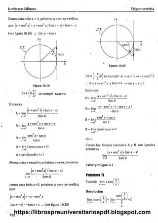 Lumbreras Editores Trigonometría
Como para todo x > 0, próximo a cero se verifica
que |x + sen2xj = x +sen2x ;jtan x -x | = ta n x -x
(ver figura 10.19) y ¡tanx = tan x
V x e (0 ;-| se cumple tanx>x
Entonces
A = lim ■
X
~»Cf
x +sen x +Itan x - x 
tanx
A = lim
J
C
-tO
*
A= lim
x-,0'
x + sen x + ta n x -x
tanx
sen x + tanx
tanx
A= lim (senxcosx + 1)
x-*0"
A = sen0cos0 + l = l
Ahora, para x negativo próximo a cero, tenemos
x +sen2x| + Itanx - xl
lim -—
x-*0‘ tanx
como para todo x<0, próximo a cero se verifica
qué
x +sen2x = -x - sen2x
|tan x -x | = -tan x +x ... (ver figura 10.20)
732
Vxe se cumPÍe M > sen2x =>-x>sen x
.-. 0 > x +sen2x ytanx<x = > tan x -x < 0
Entonces
x + sen2x! +Itanx - xl
B= lim
x-»0~
B = lim
x->0"
Itanxl
-x -s e n 2x + (-tan x + x)
-tan x
_ sen x + tanx
x-*o~ tanx
B= lim (senxcosx + 1)
*->o'
B= 1
Como los límites laterales A y B son iguales
entonces ,
x + sen x +'ta n x -x
lim-
x -a |tanx|
existe y es igual a 1
Problema 17
Calcule lim xsen!
Resolución
lim xsen — |= lim
l x , 2
x
x2
https://librospreuniversitariospdf.blogspot.com
 