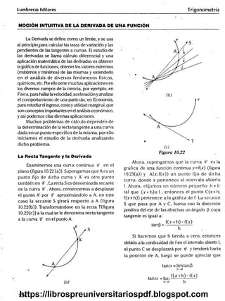 Lumbreras Editores Trigonometría
NOCIÓN INTUITIVA DE LA DERIVADA DE UNA FUNCIÓN
La Derivada se define como un límite, y se usa
al principio para calcular las tasas de variación y las
pendientes de las tangentes a curvas. El estudio de
las derivadas se llama cálculo diferencial y una
aplicación matemática de las derivadas es obtener
la gráfica de funciones, obtener los valores extremos
(máximos y mínimos) de las mismas y extenderlo
en el análisis de diversos fenóm enos físicos,
químicos, etc. Barello tiene muchas aplicaciones en
los diversos campos de la ciencia, por ejemplo, en
Física, para hallarlavelocidad, aceleración yanalizar
el comportamiento de una partícula; en Economía,
para estudiar el ingreso, costoyutilidad marginal, que
son conceptos importantes en el análisis económico,
y así podemos citar diversas aplicaciones.
Muchos problemas de cálculo dependen de
la determinación de la recta tangente a una curva
dada en un punto específico de la misma, por ello
iniciamos el estudio de la derivada analizando
dicho problema.
La Recta Tangente y la Derivada
Examinemos una curva continua rf en el
plano (figura 10.22 (a)). Supongamos que A es un
punto fijo de dicha curva y A' es otro punto
también en :
€ .La recta S es denominada secante
de la curva W . Ahora, comencemos a desplazar
el punto A' por íf aproximándolo a A. en este
caso la secante S girará respecto a A (figura
10.22(b)). Transformándose en ia recta T(figura
10.22(c)) a la cual se le denomina recta tangente
a la curva W en el punto A.
f
Figura 10.22
Ahora, supongam os que la curva ÍF es la
gráfica de una función continua y=f(x) (figura
10.23(a)) y A(x;í(x)) un punto fijo de dicha
curva, donde x pertenece al intervalo abierto
1. Ahora, elijamos un núm ero pequeño h*Ó
tal que (x + h )e l , entonces el punto C(x+h;
f(x+h)) pertenece a la gráfica de f. La secante
S que pasa por A y C, forma con la dirección
positiva del eje de las abscisas un ángulo p Cuya
tangente es igual a:
tanP =
f(x + h )-f(x )
h
Si hacem os que h tienda a cero, entonces
debido a la continuidad de f en el intervalo abierto I,
el punto C se desplazará por & y tenderá hacia
la posición de A, luego se puede apreciar que
tan a = limtanP
h^O
tan a =lim
h->0
f(x + h )-f(x )
h
734
https://librospreuniversitariospdf.blogspot.com
 