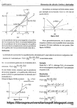 CAPÍTULO X Elementos de cálculo: Límites y derivadas
es la pendiente de la recta tangente a la gráfica
de f en el punto (x; f(x)). A menudo hablaremos
de la pendiente de la recta tangente a la gráfica
de fes (!r; f(x)) o simplemente como la pendiente
de la gráfica de f en un determinado valor de x.
Ahora bien, no siempre tal límite existe, como
por ejemplo en la función í(x) = !x-2l + len el
punto A(2;l).
Figura 1033
Pues geom étricam ente, en A existe una
esquina o vértice y no es posible tener una recta
tangente (T) bien definida en ese punto. (Ver
figura 10.23(b))
Definición
La derivada de una función fes aquella función, denotada por fc u y o valor en un número cualquierax del
, . . , r f(x + h )-f(x )
dominio de festa dado por t (x) = lim------------------- si este límite existe.
h -* 0 h
Si c es un número particular en el dominio de f,
' f(c + h )-f(c )
entonces f(c ) = lim —
-------— —
h^O h
Si este límite existe, notamos que la pendiente
de la recta tangente a la gráfica de f(x) en el
punto (c;f(c)) es precisamente la derivada de f
evaluada en c.
(Véase la figura 10.24), es decir: m, = f'(c)
pendiente deja recta
Ejemplo
Dado f(x) = 2x^+1, obtenga f'(x), y la ecuación
de la recta tangente a la gráfica de f que pasa por
el punto (1;3).
Resolución
Hallando f'(x)
f'(x) = lim
h—
>0
f(x + h )-f(x )
h
f'(x) = lim
h-»0
,_ [2 (x + h)2+ l]-[2 x 2+ l]
....... h-
h^O
^ 2'+4xh+2h2+ Í - ^ - f
f'W =
.. 4xh + 2h2
lim------------
h->0 h
735
https://librospreuniversitariospdf.blogspot.com
 