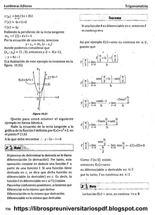 Lumbreras Editores Trigonometría
f'O ) = lim (4x + 2h)
f'M = 4x+2x0
f'(x) = 4x
Hallando la pendiente de la recta tangente
m T = f'(l) = 4xl = 4 •
Por la ecuación de una recta, tenernos
y->0 = mT0 - x 0)
donde podemos considerar que
(xD¡ y j = (1 i 3), entonces y-3 = 4(x-l),
y = 4x -1
(La ilustración de este ejemplo la tenemos en la
figura 10.25)
Q ueda para usted resolver el siguiente
ejemplo en forma idéntica.
Halle la ecuación de la recta tangente a la
gráfica de la función fdefinida por f(jc)=x2+2, en
el punto P (l;b)
A jo que debe encontrar y - 2x -1 = 0
Al proceso de determinar la derivada se le llama
diferenciación (o derivación). Por tanto, esta
operación consiste en deducir una función f’ a
partir de una función f. Si una función tiene
derivada en c, se dice que dicha función es
diferenciable (o derivable) en c. Es decir, la
función f es diferenciable en c si f'(c) existe.
Para evitar confusiones posteriores, aclaramos que
Diferenciar es lo mismo que derivar.
Diferenciación es lo mismo que derivación.
Diferenciable es lo mismo que derivable.
______ _________ Teorema_______ _______
Si una función f es diferenciable en c, entonces f
es continua en c
Así por ejemplo f(x)=senx es continua en n/2 ,
puesto que
= lim
h-»0
co sh -1
~ h
-2sen2^
= lim ---------- —
h-»0 h
= lim
h->0
„ h h
-2 se n -x se n —
2 2
h
h
■{?
sen —
| = lim 2
I 2 ,
1 h-»0 h
2
lim sen—= -(l)x(0)=0
h-*0 2
Como f'(tt/2) existe,
entonces f(x)=senx
es diferenciable o derivable en t
c
/ 2
por lo tanto, f es continua en n/2 .
ii.  «oto ~ ■ _
La función f(x) = senx, es continua Vxe R
736 https://librospreuniversitariospdf.blogspot.com
 