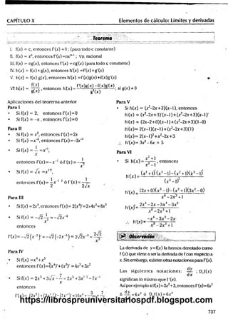 CAPITULO X Elementos de cálculo: Límites y derivadas
Teorema
I. f(x) = c, entonces f’(x) =0 ; (para todo c constante)
II. f(x) = y , entonces f'(x )= n x n_l; Vn racional
III. f(x) = cg(x), entonces f'(x) =cg'(x) (para todo c constante)
IV. h(x) = f(x)+g(x), entonces h'(x) =f'(x)+g'(x)
V. h(x) = f(x) g(x), entonces h'(x) =f'(x)g(x)+f(x)g'(x)
VT. h(x) = - y 4 , entonces h (x ) = * M g W — ; si g(x) * 0
SW g2(x)
A plicaciones del teo rem a anterior
Para I
• Si f(x) = 2, en to n ces f(x )= 0
• Si f(x) = —
7
i , en to n ces f(x )= 0
Para II
• Si f(x) = x2, en to n ces f’(x)= 2x
• Si f(x) = x '3, en to n ce s f'(x )= -3 x _
1
en to n ces
f'(x) = -y/2 (x “2)• = - J 2 ( - 2x ~
3) = 2Í2x~3 = ~
Para IV
• Si f(x) = x 4+ r 3
en to n ces f( x )= (x 4)'+ (x 3)' =4x3+3x2
Si f(x) = 2 x 3 + n ‘ ‘
en to n ces
f'(x) = (2x5)’+ ( 3 x ! 2)'- (7x_1)' = 1Ox4 +
3¡x - —=2x5 + 3x’ 2 - 7x~
x
Para V
• Si h(x) = (x2-2 x + 3 )(x -l). en to n ces
h'(x) = (x2-2x+3)'(x-l)+(x2
-2x+3)(x-l)'
h'(x) = (2x-2+0) (x -1)+ (x2-2x+3)(1-0)
h'(x)= 2(x-l)(x-l) + (x2-2x+3)(l)
h'(x)= 2(x-l)2+x2-2x+3
h'(x)= Sx^-ñx + 5
• Si f(x) = —=x 
X
Para VI
en to n ces f (j
c
)= - x~2 ó f’(j
c
) = — 
X
• Si h (x ) = ^
X
• Si f(x) = -fx = x ,/2t
en to n ces f'(x )= -gx' 1 2 ó f'(x ) = —7=
2 2v x
(x 2
h '(x ) = — -
Para III
h'(x) = H
• Si f(x) = 2x4, entonces f(x )= 2(x4)'=2x4x3=8x3
- 2x 4 -
h'(x) = ——
• Si f(x) = -v 2 4r = -¡2 x 2
x h'(x) -
x~ + 1
, en to n ces
(x 2 + 1) (x 3 - l ) - ( x 2 -t-l)(x3 - l) '
(x 3 - l f
x -2 x +1
■
2x - 3 x 4 - 3 x 2
-2x 3 + 1
x - 2x 3 + l
Observatióñ
La derivada de y=f(x) la hem os denotado com o
f '(x) que viene a ser la derivada de f con respecto a
x. Sin embargo, existen otras notaciones para f’(x).
Las sig u ie n te s n o ta c io n e s: — ; Drf(x)
d x
significan lo m ism o que f '(x).
Así por ejem plo si f(x)=2x3+3, entonces f'(x)= 6x2
ó — = 6x 2 ó Drf(x) = 6x 2
d x
737
https://librospreuniversitariospdf.blogspot.com
 