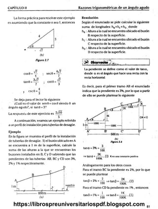 CAPÍTULO II Razones trigonométricas de un ángulo agudo
La forma práctica para resolver este ejemplo
es asumiendo que la constante n sea 1, entonces
(b)
Figura 2.7
n V?
COS0 = —
A
n 4v/7
; sec0 = - y -
, . 3^7
tan0 = -----
7
; cot0 = ^
4
y 3
Se deja para el lector lo siguiente
¿Cuál es el valor de sen 9 + eos 0 siendo 0 un
ángulo agudo?, si tan0 = 3?
La respuesta de este ejercicio es jVjj)
5
A continuación, veamos un ejemplo referido
a un perfil de instalación para tuberías de desagüe.
Ejemplo
En la figura se muestra el perfil de la instalación
de tuberías de desagüe. Si el buzón ubicado en A
se encuentra a 1 m de la superficie, calcule la
suma de las alturas a la que se encuentran los
buzones instalados en B, C y D sabiendo que las
pendientes de las tuberías AB, BC y CD son 3%,
2% y 1% respectivamente.
(a)
Resolución
Según el enunciado se pide calcular la siguiente
suma de longitudes: hg+hc+ho donde
hB: Altura a la cual se encuentra ubicado el buzón
B respecto de la superficie.
hc : Altura a la cual se encuentra ubicado el buzón
C respecto de la superficie.
hD: Altura a la cual se encuentra ubicado el buzón
D respecto de la superficie.
!^ Observado* 2 ^
La pendiente se define como el valor de Urna,
donde a es el ángulo que hace una recta con la
recta horizontal.
Es decir, para el primer tramo AB el enunciado
indica que la pendiente es 3%, por lo que a partir
de ello se puede plantear lo siguiente
(b)
Figura 2.8
tané = 3% = ----
100
=> tan(j>= — ...(1)
v 100K
Kes una constante positiva
Análogamente para los otros casos
Para el tramo BC la pendiente es 2%, por lo que
se puede plantear
2 9K
tanP = 2% = —
— =»tanP = — ...(2)
100 H 100K
Para el tramo CD la pendiente es 1% , entonces
i 1K
tan5 = l% = — =>tan5 = —— ...(3)
100 100K
https://librospreuniversitariospdf.blogspot.com
 